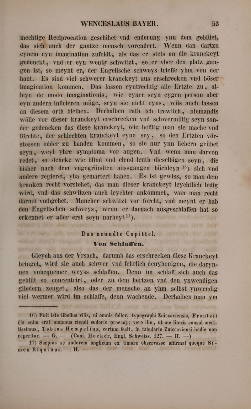 mechtige Reclprocation geschihet vnd enderung ynn dem geblüet, das sich auch der gantze mensch vorendert. Wenn dan dartzu eynem eyn imagination zufeldt, als das er stets an die kranckeyt gedenckt, vnd er eyn wenig schwitzt, so er vber den platz gan- gen ist, so meynt er, der Engelische schweys trieffe yhm von der haut. Es sind viel schwerer kranckeyt aus ersehrecken vnd böser imagination kommen. Das lassen eyntrechtig alle Ertzte zu, al- leyn de modo imaginationis, wie eyner seyn eygen person aber eyn andern inficieren müge, seyn sie nicht eyns, wils auch lassen an diesem orth bleiben. Derhalben rath ich trewlich, niemandts wölle vor dieser kranckeyt erschrecken vnd schwermütig seyn son- der gedencken das diese kranckeyt, wie hefftig man sie mache vnd förchte, der schlechten kranckeyt eyne sey, so den Ertzten vör- stossen odder zu handen kommen, so sie nur ynn fiebern geübet seyn, weyl yhre symptoma vor augen. Vnd wenn man darvon redet, so deneke wie blind vnd elend leuth dieselbigen Seyn, die bisher nach dem vngegründten aussgangen büchleyn 16) sich vnd andere regieret, yha gemartert haben. Es ist gewiss, so man dem kranken recht vorstehet, das man dieser kranckeyt leychtlich ledig wird, vnd das schwitzen auch leychter ankommet, wan man recht darmit vmbgehet. Mancher schwitzt vor forcht, vnd meynt er hab den Engelischen schweys, wenn er darnach ausgeschlaffen hat so erkennet er aller erst seyn narheyt?’). Das neundte Capittel. Von Schlaffen. Gleych aus der Vrsach, darumh das erschrecken diese Rranckeyt bringet, wird sie auch schwer vnd fehrlich denyhenigen, die daryn- nen vnbequemer weyss schlaffen. Denn im schlaff sich auch das geblüt so concentrirt, oder zu dem hertzen vnd den ynwendigen gliedern zeuget, also das der mensche an yhm selbst ynwendig viel. wermer wird im schlaffe, denn wachende. Derhalben man ym 16) Fuit iste libellus vilis, ni omnis fallor, typographi Zuiccaviensis, Frantzii (is enim erat summus ciendi sudoris praeco); vero ille , ut me literis consul meri- lissimus, Tobias Hempelius, certum fecit, in tabulario Zuiccaviensi hodie non reperitur. — G. — (Conf. Hecker, Engl. Schweiss. 127. — H. —) | 17) Saepius se sudorem anglicum ex timore observasse affirmat quoque Si- mon Riquinus. — H. — ` 