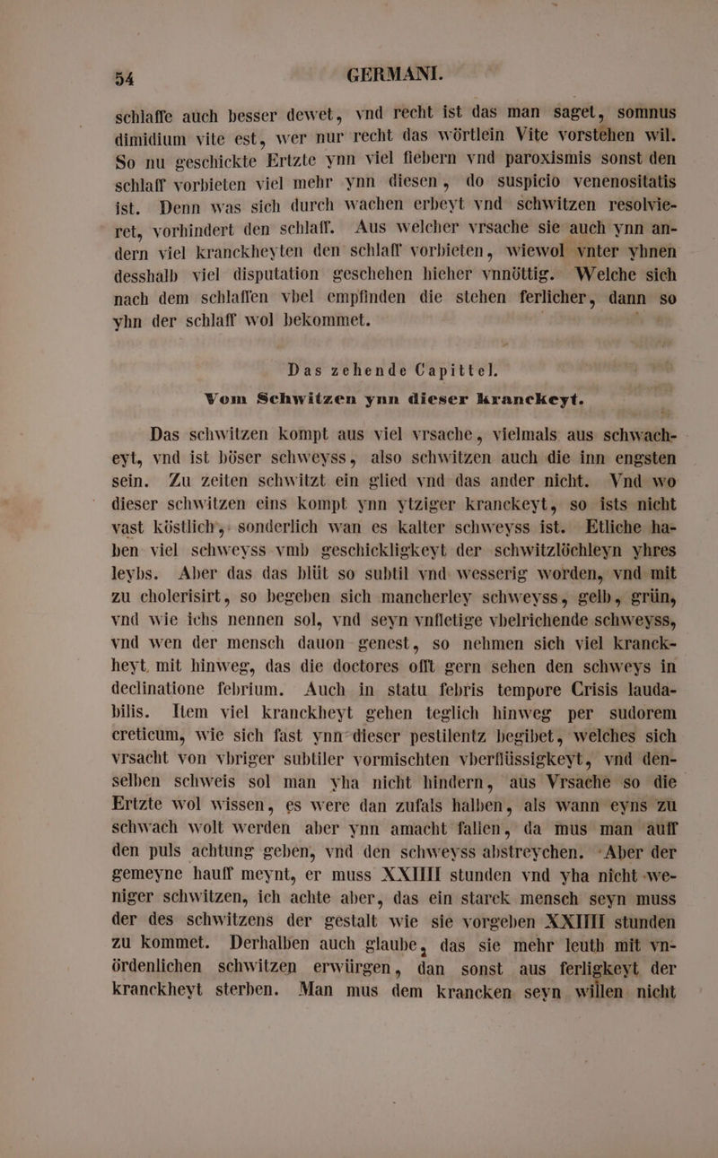schlaffe auch besser dewet, vnd recht ist das man saget, somnus dimidium vite est, wer nur recht das würtlein Vite vorstehen wil. So nu geschickte Ertzte ynn viel fiebern vnd paroxismis sonst den schlaff vorbieten viel mehr ynn diesen, do suspicio venenositatis ist. Denn was sich durch wachen erbeyt vnd schwitzen resolvie- ret, vorhindert den schlaff. Aus welcher vrsache sie auch ynn an- dern viel kranckheyten den schlaff vorbieten, wiewol vnter yhnen desshalb viel disputation geschehen hieher vnnüttig. Welche sich nach dem schlaffen vbel empfinden die stehen ferlicher, dann so yhn der schlaff wol bekommet. | Das zehende Capittel. Vom Schwitzen ynn dieser kranckeyt.  = Das schwitzen kompt aus viel vrsache, vielmals aus sechs eyt, vnd ist böser schweyss, also schwitzen auch die inn engsten sein. Zu zeiten schwitzt ein glied vnd das ander nicht. Vnd wo dieser schwitzen eins kompt ynn ytziger kranckeyt, so ists nicht vast küstlich,: sonderlich wan es kalter schweyss ist. Etliche ha- ben viel schweyss vmb geschickligkeyt der schwitzlóchleyn yhres leybs. Aber das das blüt so subtil vnd. wesserig worden, vnd mit zu cholerisirt, so begeben sich mancherley schweyss, gelb, grün, vnd wie ichs nennen sol, vnd seyn vnfletige vhelrichende schweyss, vnd wen der mensch dauon genest, so nehmen sich viel kranck- heyt mit hinweg, das die doctores offt gern sehen den schweys in declinatione febrium. Auch in statu febris tempore Crisis lauda- bilis: Item viel kranckheyt gehen teglich hinweg per sudorem creticum, wie sich fast ynn dieser pestilentz begibet, welches sich vrsacht von vbriger subtiler vormischten vberflüssigkeyt, vnd den- selben schweis sol man yha nicht hindern, aus Vrsache so die Ertzte wol wissen, es were dan zufals halben, als wann eyns zu schwach wolt werden aber ynn amacht falien, da mus man aulf den puls achtung geben, vnd den schweyss abstreychen. ‘Aber der gemeyne hauff meynt, er muss XXIIII stunden vnd yha nicht we- niger schwitzen, ich achte aber, das ein starck mensch seyn muss der des schwitzens der gestalt wie sie vorgeben XXIIII stunden zu kommet. Derhalben auch glaube, das sie mehr leuth mit vn- ördenlichen schwitzen erwürgen, dan sonst aus ferligkeyt der kranckheyt sterben. Man mus dem krancken seyn willen nicht
