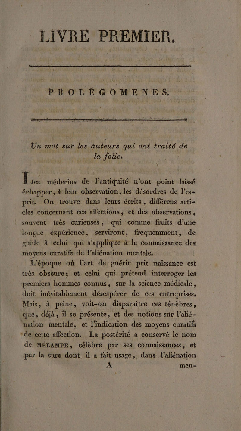 LIVRE PREMIER. Lé Ur mot sur les âuteurs qui ont traité de la folies \ \ t Le médecins de l'antiquité n'ont point laissé échapper, à leur observation, les désordres de l’es prit On trouve dans leurs écrits, différens arti= cles concernant ces aflections, et des observations, souvent très curieuses , qui comme fruits d’une longue expérience, serviront, frequemment, de guide à celui qui s'applique à la connaissance des moyens curatifs de l’aliénation mentale, L'époque où l'art de guérir prit naissance est irès obscure; et celui qui prétend interroger les premiers hommes connus, sur la science médicale, doit inévitablement désespérer de ces entreprises, Mais, à peine, voit-on disparaître ces ténèbres, que, déjà , il se présente, et des notions sur l’alié- vation mentalé, et l'indication des moyens curatifs *de cette affection. La postérité a conservé le nom de MÉLAMPE, célèbre par ses connaissances, et par la cure dont il a fait usage, dans l’aliénation A | men