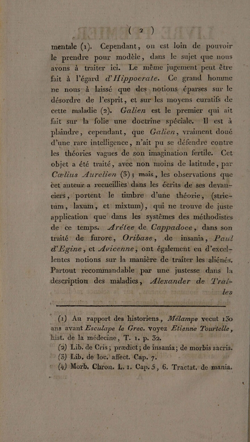 TE) mentale (1). Cependant, on est loin de pouvoir le prendre pour modèle, dans le sujet que nous avons à traiter ic. Le même jugement peut être fit à l'égard d'Hippocrate. Ce grand homme ne nous à laissé que des, notions éparses sur le désordre de l'esprit, et sur les moyens curatifs de cette maladie (2). Galien est le premier qui ait fait sur la folie une doctrine spéciale. Il est à plaindre, cependant, que Galien, vraiment doué d’une rare intelligence, n’ait pu se défendre contre les théories vagues de son imagination fertile. Cet objet a été traité, avec non moins de latitude, par Cœlius Aurelien (3); maïs, les observations que cet auteur a recueillies dans les écrits de ses devan- ciers, portent le timbre d’une théorie, (stric- tum, laxum, et mixtum), qui ne trouve de juste application que dans les systèmes des méthodistes de ce temps. Ærélee de Cappadoce, dans son traité de furore, Oribase, de insania, Paul d'Egine, et Avicenne, ont également eu d’excel- lentes notions sur la manière de traiter les aliénés. Partout recommandable. par une justesse dans Îa description des maladies, Ælexander de T'ral- | |. armées (1) Au rapport des historiens, Mélampe vecut 130 ans avant Æsculape le Grec. voyez Etienne Tourtelle, hist, de la médecine, T. 1. p. 32. j (2) Lib. de Cris ; Da de insania; de morbis sacris. :{8) Lib. de loc. affect. Cap. 7.