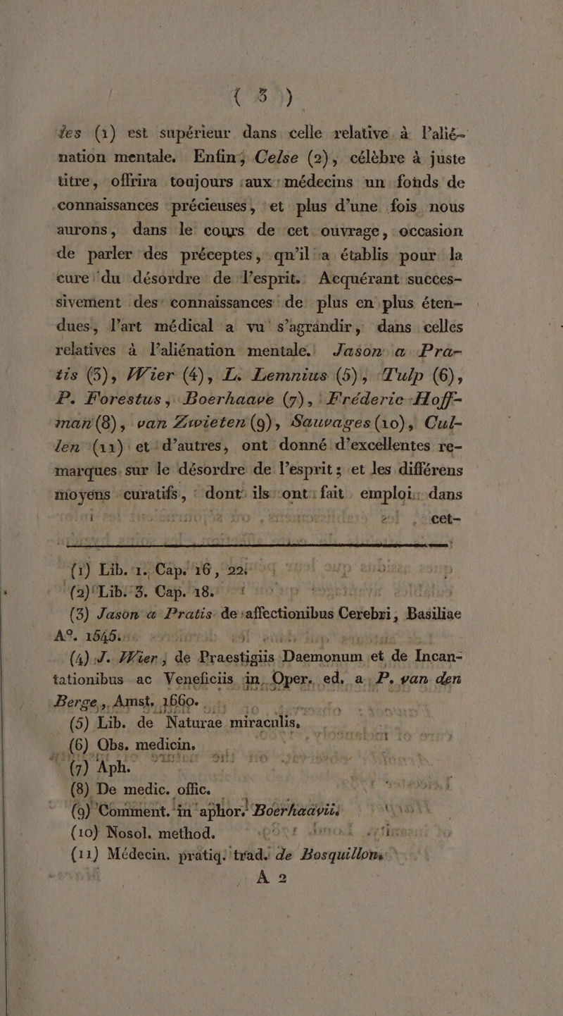 (5°) fes (1) est supérieur dans celle relative. à Palié- nation mentale. Enfin; Cefse (2), célèbre à juste titre, offrira toujours :aux: médecins un fonds de connaissances : précieuses , ‘et plus d’une fois nous aurons, dans le cours de cet ouvrage, occasion de parler des préceptes, qn’il a établis pour la cure ‘du désordre de esprit. Atcquérant succes- sivement des: connaïssances de plus en plus éten- dues, l’art médical a vu s’agrandir, dans celles relatives à l’aliénation mentale. Jason &amp; Pra- tis (5), Wier (4), L. Lemnius (5), ‘T'ulp (6), P. Forestus, Boerhaave (7), Fréderie-:Hofj- man (8), van Zrwieten (9), Sauvages(1o), Cul- Jen (1x) et ‘d’autres, ont donné d'excellentes re- marques. sur le désordre de l’esprit ; et les différens moyens | curatifs ; ‘dont’ ils:ont: fat emploi: dans tent Srsibernttse do item 2l |, cet- s RES | {1) Lib.1. Cap. 16, Doit Jp ei (a)ILiIbE SZ, Cap. age + oup À (3) Jason «a Pratis de’affectionibus Delohss : Belin À°. 1545: | ET Fr (4) 9. Wie de Pracstigiis “pass et de Incan- tationibus ac Veneficiis in. Oper. ed, a .P. van. den Berge,,. Amst, 1660... Tape | REMUX (5) Lib. de Naturae miracuis, 10). Obs. medicin, RO APR (8) De medic. offic. (a) Comment. in ‘aphor, Boërhadyii. au (10) Nosol. method. DOCSE PAT LE 1 J Médecin. pratiq: trad. de mit LÀ 2 »