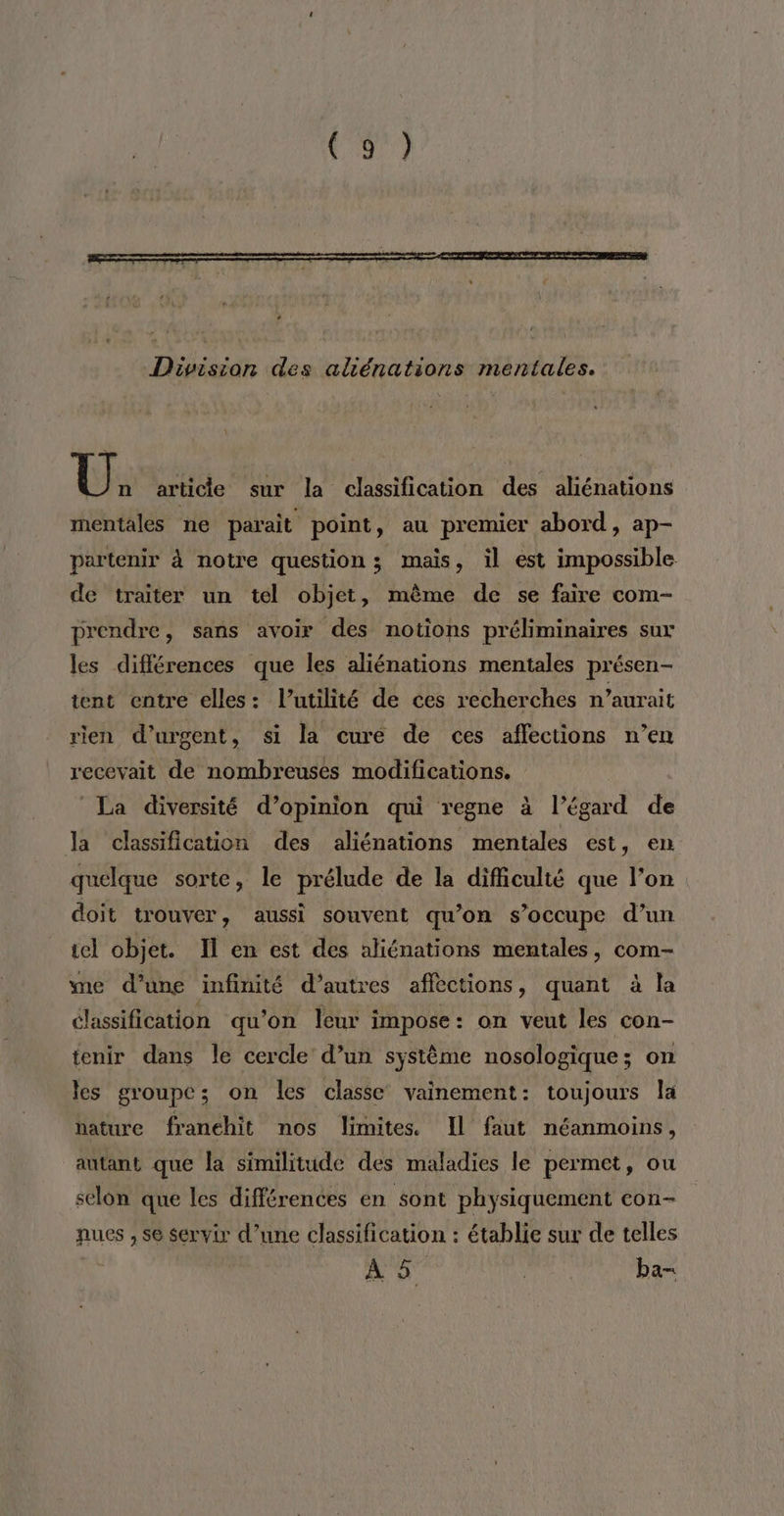 vo Division des aliénations mentales. U, article sur la classification des aliénations mentales ne parait point, au premier abord, ap- partenir à notre question; mais, il est impossible de traiter un tel objet, même de se faire com- prendre, sans avoir des notions préliminaires sur les différences que les aliénations mentales présen- tent entre elles: l'utilité de ces recherches n’aurait rien d’urgent, si la curé de ces affections n’en recevait de nombreuses modifications. La diversité d'opinion qui règne à l'égard de la classification des aliénations mentales est, en quelque sorte, le prélude de la difficulté que l’on doit trouver, aussi souvent qu’on s’occupe d’un tel objet. Il en est des aliénations mentales, com- me d’une infinité d’autres affections, quant à la élassification qu’on leur impose : on veut les con- tenir dans le cercle d’un système nosologique; on les groupe; on les classe vainement: toujours la nature franchit nos limites. Il faut néanmoins, autant que la similitude des maladies le permet, ou selon que les différences en sont physiquement con- nues , se servir d’une classification : établie sur de telles À 5 ba-