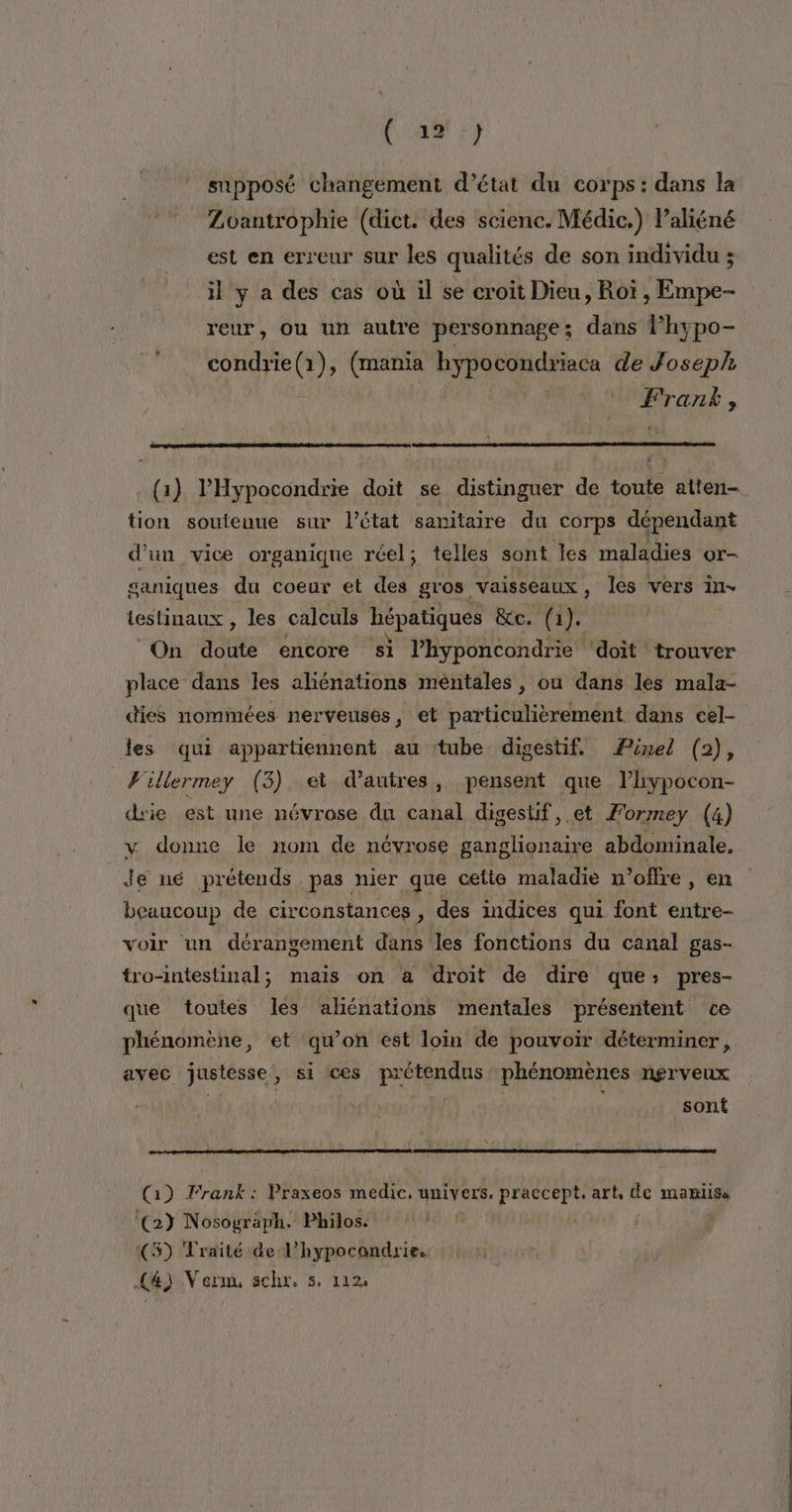 Cou y supposé changement d'état du corps : dans la Zoantrophie (diet. des scienc. Médic.) laliéné est en erreur sur les qualités de son individu ; il y a des cas où il se croit Dieu, Rot , Empe- reur, Ou un autre personnage; dans l’hypo- condrie(1), (mania hypocondriaca de Joseph Fran, (1) l’'Hypocondrie doit se distinguer de toute atten— tion soutenue sur l’état sanitaire du corps dépendant d’un vice organique réel; telles sont les maladies or- ganiques du coeur et des gros vaisseaux, Îles vers in- testinaux , les calculs hépatiques pes ci À À 6 On asd encore si l’hyponcondrie ‘doit trouver place dans les aliénations méntales , ou dans les mala- dies nommées nerveuses, et particulièrement dans cel- les qui appartiennent au tube digestif, Pinel (2), Willermey (3) et d’autres, pensent que l’hypocon- die est une névrose du canal digesuif, et Formey (4) v donne le nom de névrose ganglionaire abdominale. Je né prétends pas nier que cette maladie n'offre, en beaucoup de circonstances , des indices qui font entre- voir un dérangement dans les fonctions du canal gas- tro-intestinal; mais on a droit de dire que: pres- que toutes les aliénations mentales présentent ce phénomène, et qu’on est loin de pouvoir déterminer, avec justésse, si ces PAPAS phénomènes nerveux 4 | sont Are ra (1) Frank: Praxeos medic, univers. Rés art, de mamiisa ‘(23 Nosograph. Philos. (5) Traité de l’hypocondrie. (4) Verm schr. s. 112