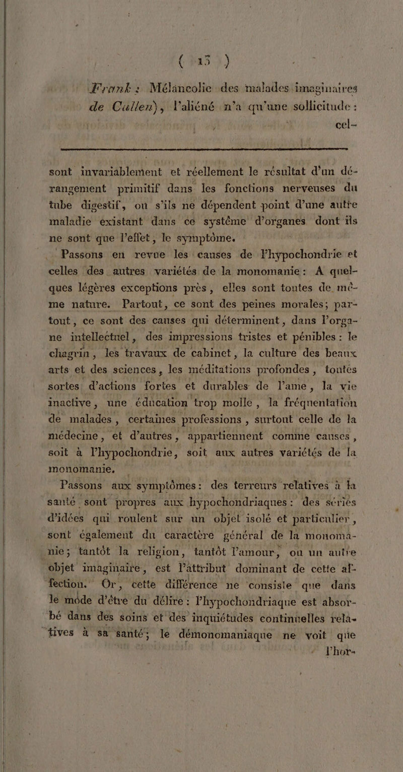 — (53) Frank: Mélincolie des malades imaginaires de Cuüullen), l'aliéné n’a qu’une sollicitude : cel-- sont invariablement et réellement le résultat d'un dé- rangement primitif dans les fonctions nerveuses du tube digestif, ou s'ils ne dépendent point d’une autre maladie existant dans ce système d’organes dont ïls ne sont que l’eflet, le symptôme, Passons en revue les causes de lhypochondrie et celles des autres variétés de la monomanie: A quel- ques légères exceptions près, elles sont toutes de mé- me nature. Partout, ce sont des peines morales; par- tout, ce sont des causes qui déterminent, dans l’orga- ne intellectuel, des impressions tristes et pénibles : le chagrin , les travaux de cabinet, la culture des beaux arts et des sciences, les RE profondes , toutes sortes d’actions fortes et durables de lame, la vie inactive, une. éducation trop molle, la fréquentation de malades e certaines professions , surtout celle de la médecine, et d’autres, appartiennent comme causes, soit à D soit aux autres variétés de la monomanie, | Passons aux sympiômes: des terreurs relatives à la santé sont propres aux hypochondriaques : des séries d'idées qui roulent sur un objet isolé et particulier, sont Cgalement du caractère général de la monoma- nie; tantôt la religion, tantôt l'amour, ‘où un autre objet imaginaire, est l’attribut dominant de cette af fection. Ôr cette différence ne consiste que dans le môde d’être du délire : lhypochondriaque est absor- bé dans des soins et des inquiétudes continuelles rela- Phor-