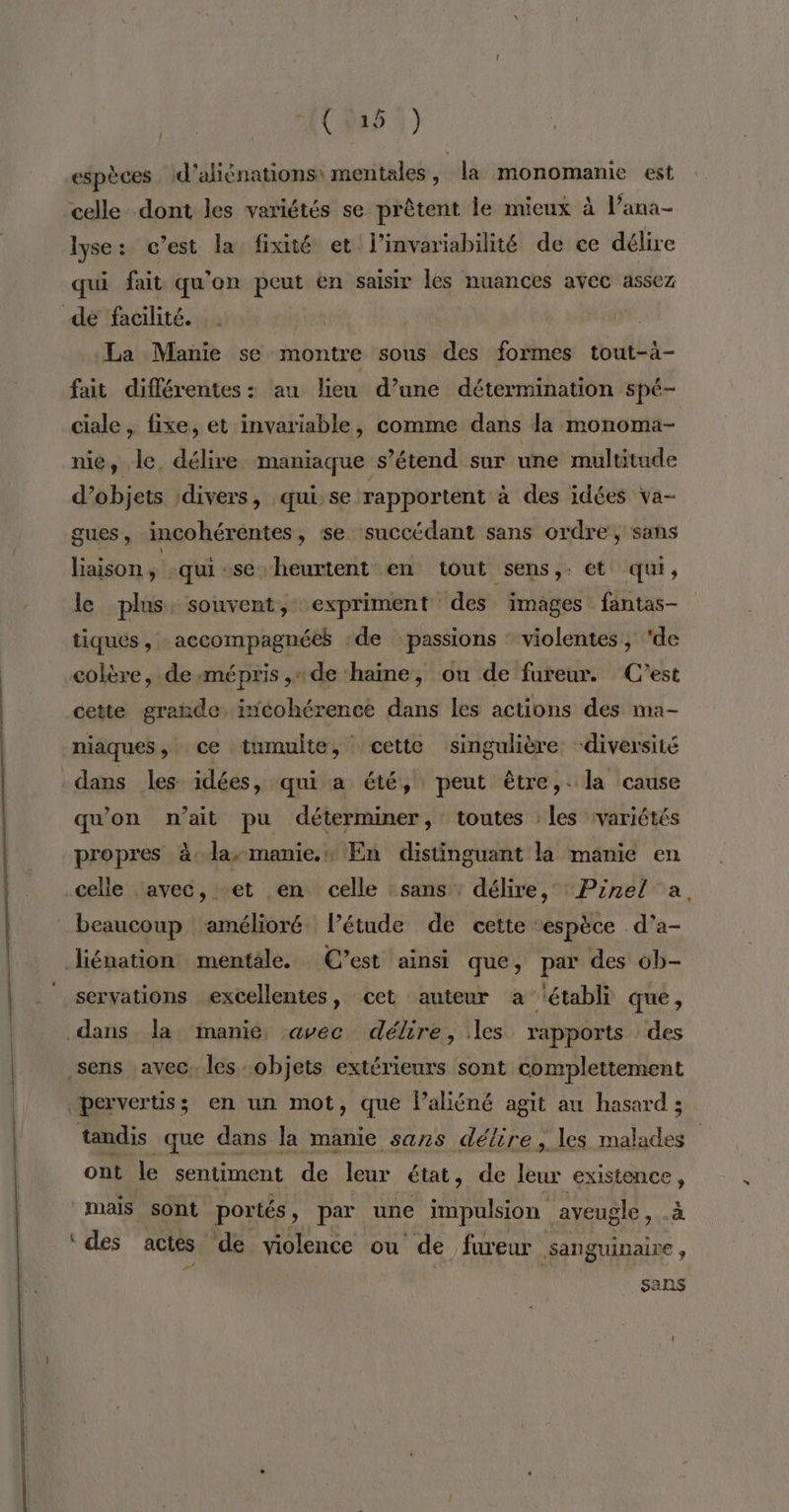espèces id’aliénations: mentales, la monomanie est celle dont les variétés se prêtent le mieux à l’ana- lyse: c'est la fixé et l’invariabilité de ce délire qui fait qu'on peut en saisir les nuances avec assez de facilité. | La Manie se montre sous des formes tout-à- fait différentes: au lieu d’une détermination spé- ciale , fixe, et invariable, comme dans la monoma- nie, Je. délire maniaque s’étend sur une multitude d’objets divers, qui:se rapportent à des idées va- gues, incohérentes, se succédant sans ordre, sans liaison, qui -se. heurtent en tout sens,. et qui, le plus: souvent, expriment des images fantas- tiques, accompagnées ‘de passions ‘ violentes, de colère, de mépris ,« de haine, ou de fureur. C’est cette grande, incohérence dans les actions des ma- niaques, ce tumulte, cette singulière: diversité dans les. idées, qui a été, peut être, la cause qu'on n'ait pu déterminer, toutes les variétés propres à la, manie. En distinguant là manie en celle avec, et en celle :sans , délire, ‘Prnel a, beaucoup amélioré létude de cette ‘espèce d’a- Jiénation mentale. C’est ainsi que, par des ob- servations excellentes, cet auteur a établi que , dans la manié avec délire, les rapports des sens avec. les objets extérieurs sont complettement pervertis; en un mot, que Paliéné agit au hasard ; tandis que dans la manie sans délire, les malades ont le sentiment de leur état, de leur existence, mais sont portés, par une impulsion aveugle, à ‘ des actes de violence ou de fureur sanguinaire, sans