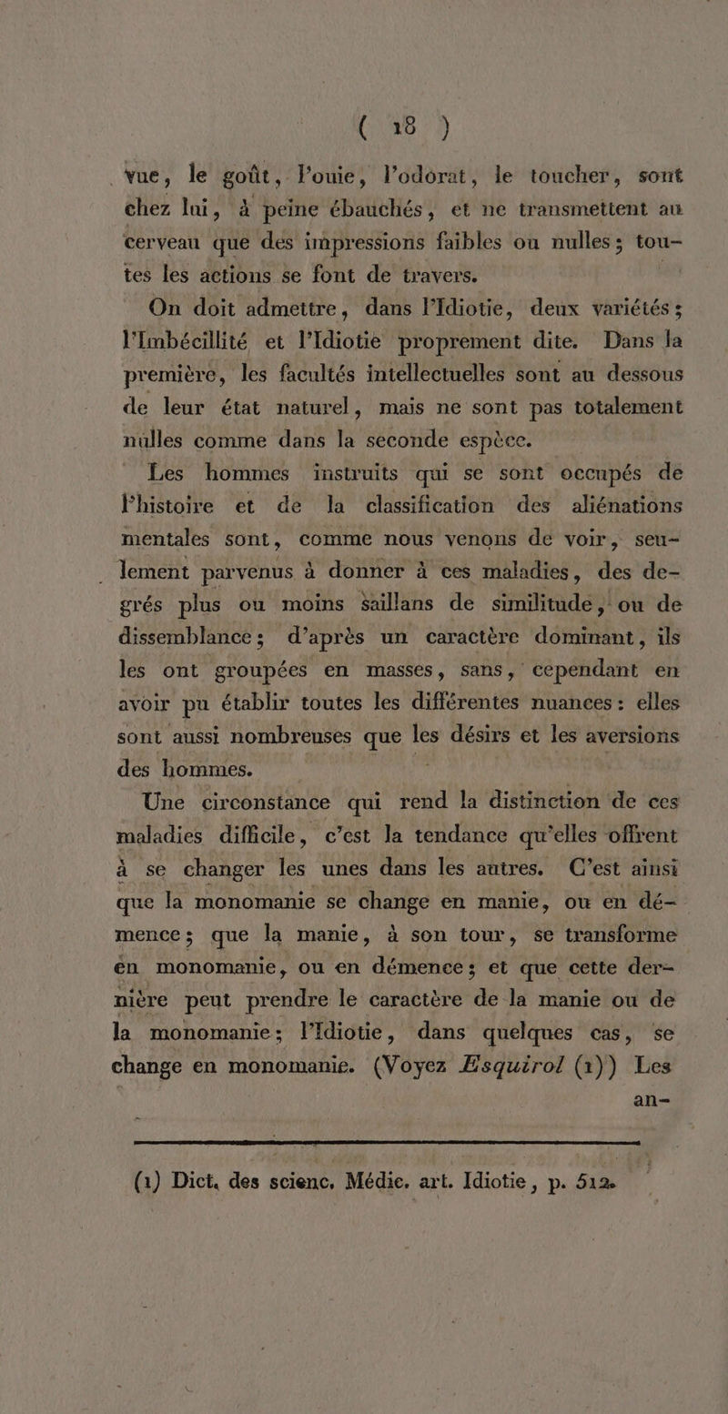 vue, le goût, l'ouie, l’odorat, le toucher, sont chez lai, à peine ébauchés, et ne transmettent au cerveau que des impressions faibles ou nulles ; tou- tes les actions se font de travers. | On doit admettre, dans l’Idiotie, deux variétés ; l'Imbécillité et l’Idiotie proprement dite. Dans la première, les facultés intellectuelles sont au dessous de leur état naturel, mais ne sont pas totalement nulles comme dans la seconde espèce. Les hommes instruits qui se sont occupés de lhistoire et de la classification des aliénations mentales sont , comme nous venons de voir, seu- lement parvenus à donner à ces maladies, des de- grés plus où moins Saillans de similitude, ou de dissemblance; d’après un caractère dominant, ils les ont groupées en masses, sans, cependant en avoir pu établir toutes les différentes nuances : elles sont aussi nombreuses que les désirs et les aversions des hommes. Une cir constance qui rend la distinction de ces maladies difficile, c’est la tendance qu’elles offrent à se changer les unes dans les autres. C’est ainsi que la monomanie se change en manie, où en dé- mencez que la manie, à son tour, se transforme en monomanie, ou en démence; et que cette der- nière peut prendre le caractère de la manie ou de la monomanie: l’Idiotie, dans quelques cas, se change en monomanie. (Voyez Esquirol (1)) Les an- (1) Dict, des scienc, Médie, art. Idiotie, p. 512