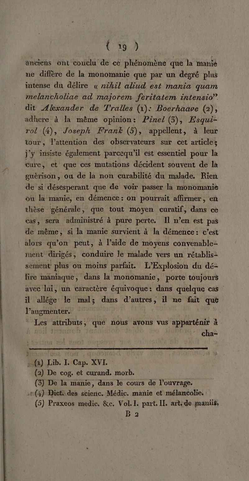 änctens 6nt conclu de ce phénomène que la manie ne diffère de la monomanie que par un degré plus intense du délire « 2tkil aliud est mania quam melancholiae ad majorem feritatem intensio” dit Alexander de T'ralles (1): Boerhaave (2), adhere à la même opinion: Pinel (5), Esqui- rol (4), Joseph Frank (5), appellent, à leur tour, l'attention des observateurs sur cet articles j'y insiste également parcequ’il est essentiel pour la cure, et que ces mutations décident souvent de la guérison, où de la non curabilité du malade. Rien de si désesperant que de voir passer la monomanie ou la manie, en démence : on pourrait affirmer, en thièsé générale, que tout moyen curatif, dans ce cas, sera administré à pure perte. Il n’en est pas de même, si la manie survient à la démence: c’est alors qu’on peut, à l’aide de moyens convenable- ment dirigés, conduire le malade vers un rétablis- sement plus ou moins parfait. L’Explosion du dé- lire maniaque, dans la monomanie, porte toujours avec lui, un caractère équivoque: dans quelque cas il allége le mal; dans d’autres, il ne fait que l’augmenter. 7 dsl Les attributs ; y qué nous avons vus apparténir à cha- .{a) Lib. L Cap. XVL (2) De cog. et curand. morb. (3) De la manie, dans le cours de l'ouvrage. (4) Dictt des stienic. Médic. mañie et mélancolie. (5) Praxeos medic. &amp;c. Vol. I. part, IL, arts de manii$, B 2