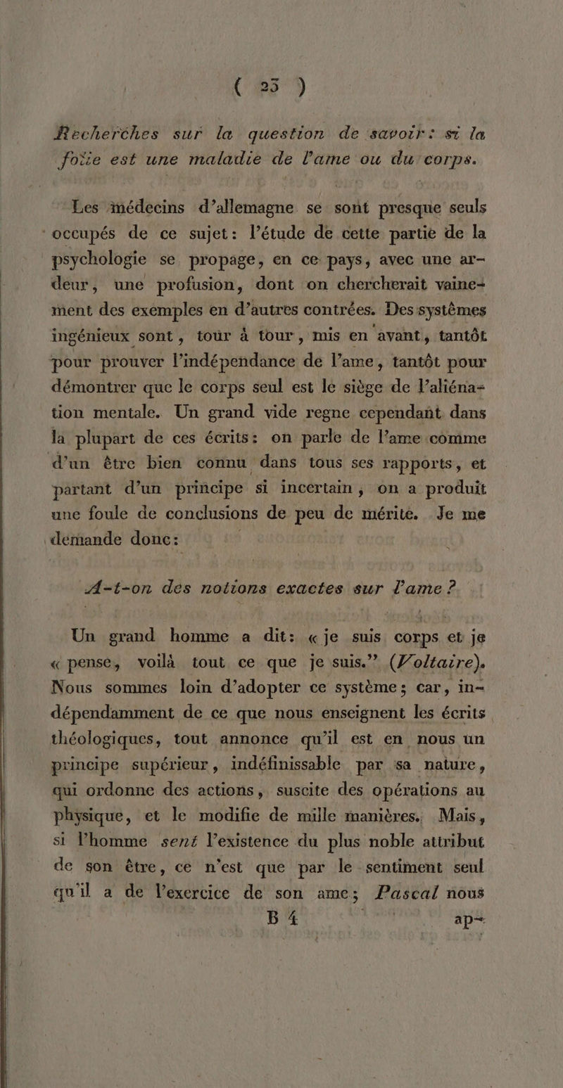 Us) Recherches sur la question de savoir: st la foie est une maladie de l'ame ou du corps. Les imédecins d’allemagne se sont presque seuls occupés de ce sujet: létude de cette partie de la psychologie se propage, en ce pays, avec une ar- deur, une profusion, dont on chercherait vaine- ment des exemples en d’autres contrées. Des systèmes ingénieux sont, tour à tour, mis en avant, tantôt pour prouver l'indépendance de l’ame, tantôt pour démontrer que le corps seul est le siège de l’aliéna- tion mentale. Un grand vide regne cependant dans la plupart de ces écrits: on parle de l'ame comme d’un être bien connu dans tous ses rapports, et partant d’un principe si incertain, on a produit une foule de conclusions de peu de mérité. Je me demande donc: A>-t-on des notions exactes sur l'ame ? Un grand homme a dit: «je suis corps et je «pense, voilà tout ce que je suis.” (7/o/taire). Nous sommes loin d’adopter ce système; car, in- dépendamment de ce que nous enseignent les écrits théologiques, tout annonce qu'il est en nous un principe supérieur , indéfinissable per sa nature, qui ordonne des actions, suscite des opérations au physique, et le modifie de mille manières. Mais, si lhomme sens l’existence du plus noble attribut de son être, ce n'est que par le sentiment seul qu'il a de l'exercice de son ame; Pascal nous B 4 sèuke ap—