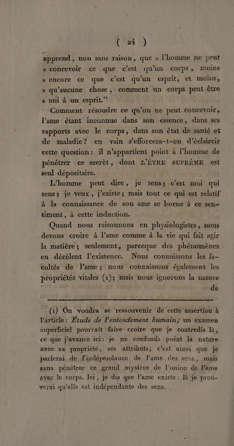 (#4) apprend, non sans raison, que «l’homme ne peut «concevoir ce qué c’est qu'un corps, moins «encore ce que c’est qu'un esprit, et moins, *« qu'aucune, chose, comment un corps peut être « uni à un esprit.” RDA résoudre ce qu’on ne peut concevoir, lame étant inconnue dans son essence, dans ses rapports avec le corps, dans son état de santé et de maladie? en vain s’efforcera-t-on d’éclaircir cette question: il n’appartient point à l’homme de pénétrer ce secrèt, dont L'ÊTRE SUPRÈME est seu] dépositaire. | L'homme peut dire, je senss c’est moi qui senss je veux, j existe : mais tout ce qui est relatif à la connaissance de son ame se borne à ce sen- timent, à cette induction. Quand nous raisonnons en physiologistes, nous devons croire à l’ame comme à la vie qui fait agir la matière; seulement, parceque des phénomènes : en décèlent l’existence. Nous connaissons les fa- cultés de lame: nous connaissons également les propriétés vitales (1); ‘maïs nous ignorons la nature de (1) On voudra se ressouvenir de cette assertion à Varticle: Étude de l'entendement humain; un examen superficiel pourrait faire croire que je coutredis là, ce que j'avance ici: je ne confonds point la nature avec sa propriété, ses attributs; c’est ainsi que je parlerai, de l'indépendance de Fame des sens, mais sans pénétrer ce grand mystère de l’union de Pame avec le corps. Ici, je dis que l’ame existe : Jà je prou- verai qu’elle est indépendante des sens.