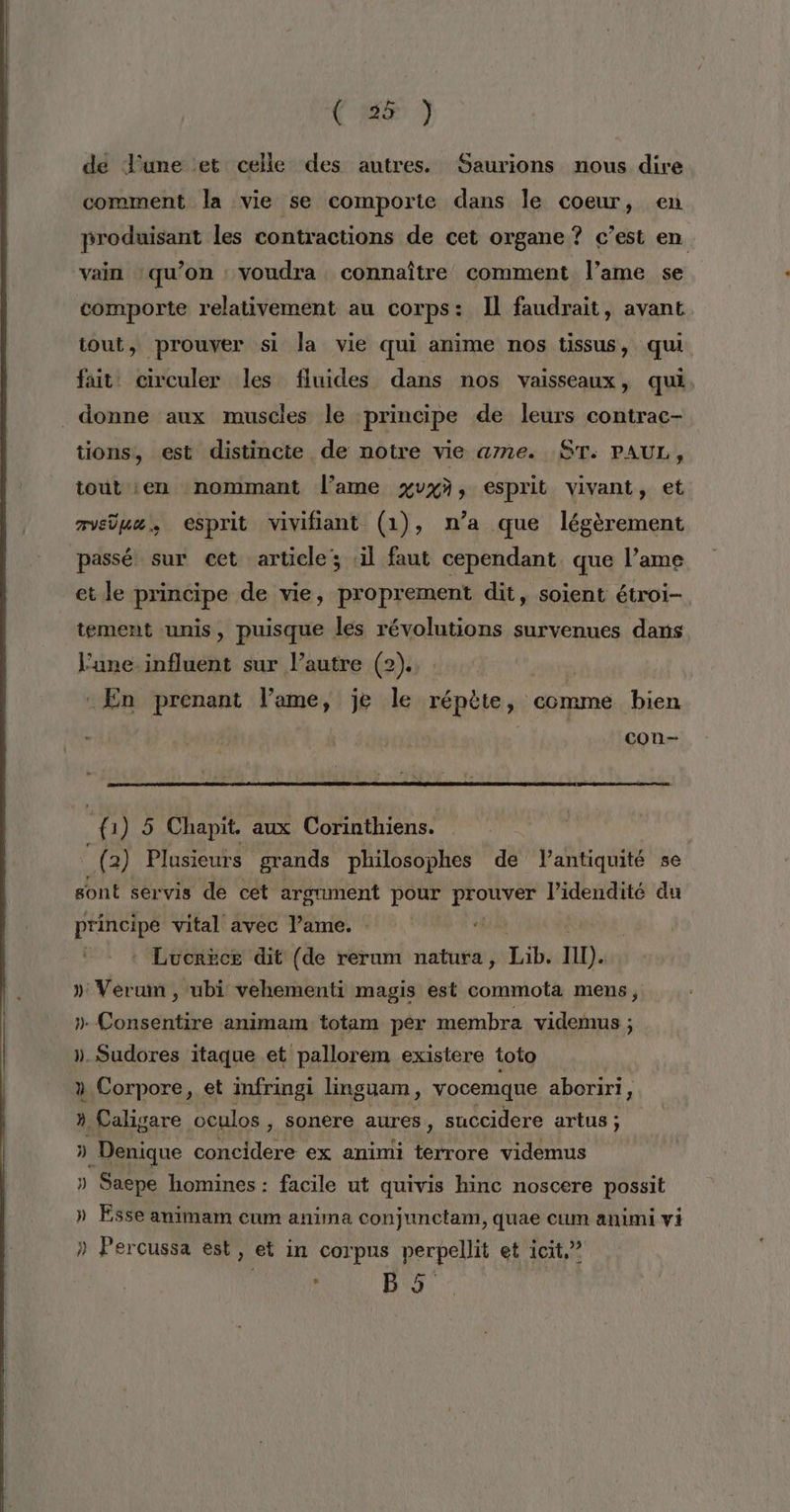 de June et celle des autres. Saurions nous dire comment la vie se comporte dans le coeur, en produisant les contractions de cet organe ? c’est en vain ‘qu’on : voudra connaître comment l’ame se comporte relativement au corps: Il faudrait, avant tout, prouver si la vie qui anime nos tissus, qui fait: circuler les fluides dans nos vaisseaux, qui donne aux muscles le principe de leurs contrac- tions, est distincte de notre vie ame. ST. PAUL, iout en nommant l’ame xvxà, esprit vivant, et mue, esprit vivifiant (1), n’a que légèrement passé sur ect article ‘il faut cependant. que l’ame et le principe de vie, proprement dit, soient étroi- tement ‘unis, puisque les révolutions survenues dans l’une influent sur l’autre (2). : En prenant l'ame, je le répète, comme bien | con- ÿ: 1) 5 Chapit. aux Corinthiens. (2) Plusieurs grands philosophes de lantiquité se sont servis de cet argument pour prouver l’idendité du principe vital avec l’ame. : 4 : Lucrèce dit (de rerum natura, Lib IT). » Verum , ubi vehementi magis est commota mens, ». Consentire animam totam pér membra videmus ; ». Sudores itaque et pallorem existere toto à Corpore, et infringi linguam, vocemque aboriri, : » Caligare oculos , sonere aures, succidere artus ; D] _Denique concidere ex animi terrore videmus » Saepe homines : facile ut quivis hinc noscere possit » Esse animam cum anima conjunetam, quae cum animi vi » Percussa est, et in corpus perpellit et icit.” à 9°