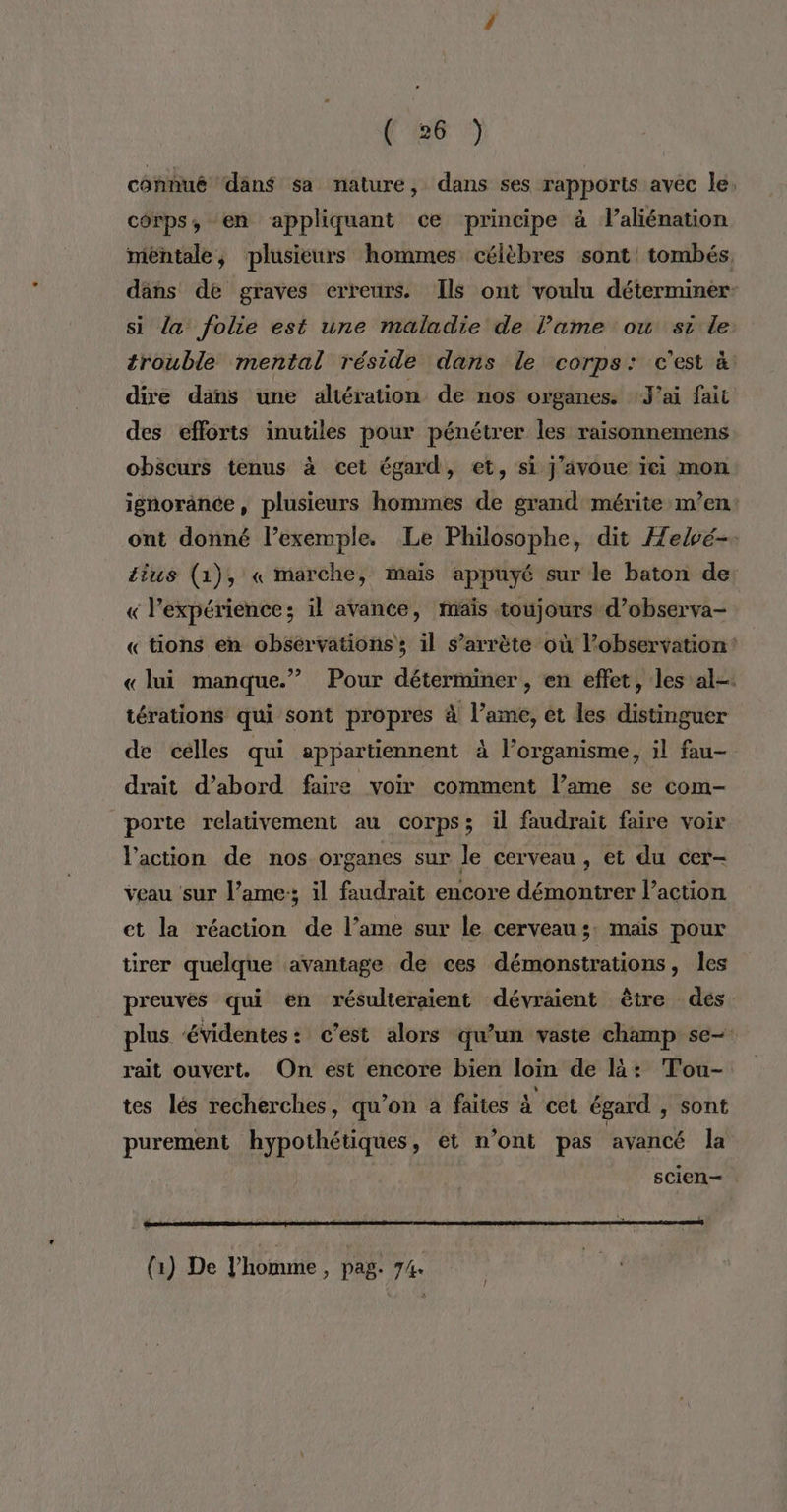 conhué dän$ sa nature, dans ses rapports avec le. corps, en appliquant ce principe à l’aliénation méhtale, plusieurs hommes célèbres sont! tombés. dâns de graves erreurs. Ils ont voulu déterminer- si la folie est une maladie de l’ame ou si le trouble mental réside dans le corps: c'est à dire dans une altération de nos organes. J'ai fait des efforts inutiles pour pénétrer les raisonnemens obscurs tenus à cet égard, et, si j'avoue ïei mon ignorance, plusieurs hommes de grand mérite m’en: ont donné l’exemple. Le Philosophe, dit Helvé- £ius (1), « marche, maïs appuyé sur le baton de: « l'expérience; il avance, maïs toujours d’observa- « tions en obsérvationss il s’arrète où l'observation: « lui manque.” Pour déterminer, en effet, les al. térations qui sont propres à l’ame, et les distinguer de celles qui appartiennent à l’organisme, il fau- drait d’abord faire voir comment l’ame se com- porte relativement au corps; il faudrait faire voir l’action de nos organes sur le cerveau , et du cer- veau sur l’ame:; il faudrait encore démontrer l’action et la réaction de l’ame sur le cerveau; mais pour tirer quelque avantage de ces démonstrations, les preuves qui en résulteraient dévraient être des plus évidentes: c’est alors qu'un vaste champ se- rait ouvert. On est encore bien loin de là: Tou- tes lés recherches, qu’on à faites à cet égard , sont purement hypothétiques, et n’ont pas avancé la scien— 7 ' ; - . = : Ü Î (1) De l’homme ; pag. 7/4