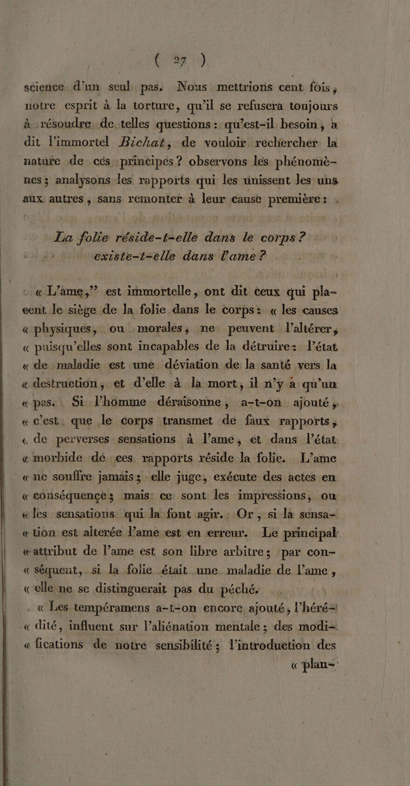 V2 science d'un seul pas. Nous mettrions cent fois, notre esprit à la torture, qu'il se refusera toujours à résoudre de telles questions : qu’est-il besoin, à dit l’immortel Bichat, de vouloir rechercher la nature de cés principes ? observons les phénomè- nes ; analysons les rapports qui les unissent les uns aux autres, sans remonter à leur cause première : La folie réside-t-elle dans le corps ? + éxiste-t-elle dans l'ame ? + « L’ame,”? est immortelle, ont dit ceux qui pla- eent le siège de la folie dans le corps: « les causes « physiques, ou morales; ne peuvent l’altérer, « puisqu’elles sont incapables de la détruire: l’état « de maladie est une déviation de la santé vers la « destruction, et d’elle à la mort, il n’y à qu'un « pas. Si l’homme déraisonne, a-t-on ajouté ; « c’est. que le corps transmet dé faux rapports, « de perverses sensations à l’ame, et dans l’état « morbide dé :ces rapports réside la folie. L’ame «ne souffre jamais: elle juge, exécute des actes en « conséquences; mais: ce sont les impressions, ou «les sensations qui la font agir.; Or, si la sensa- « tion est alterée l’ame est en erreur. Le principal: «attribut de lame est son libre arbitres par con- « séquent, si la folie .éiait une maladie de l’ame, «elle ne se distinguerait pas du péché. « Les tempéramens a-t-on encore ajouté, l’héré= -« dité, influent sur l’aliénation mentale ; des modi- « fications de notre sensibilité; l’introduetion des «plan