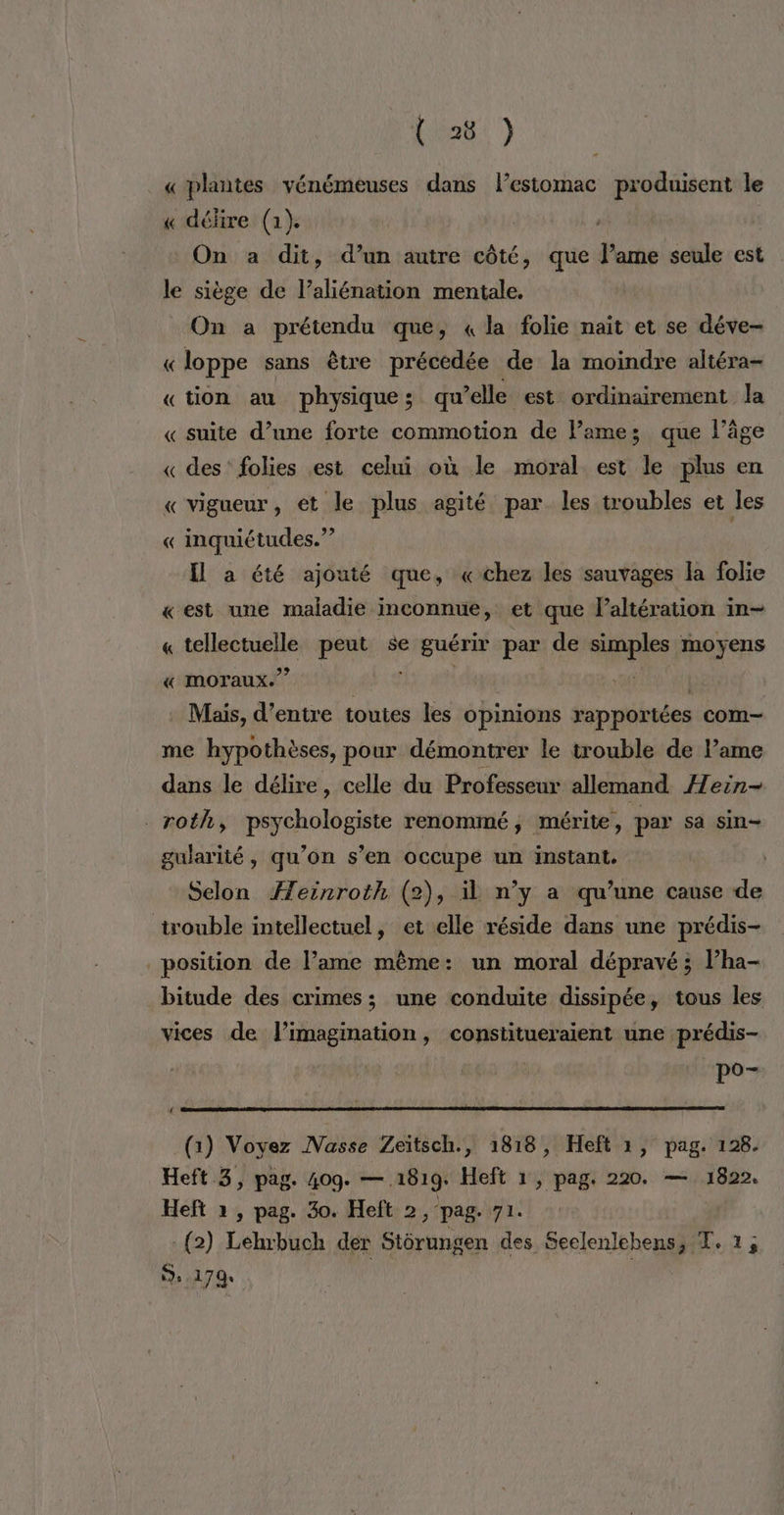 ._ «plantes vénémeuses dans lestomac produisent le « délire (1). On a dit, d’un autre côté, que Fes seule est le siège de l’aliénation mentale. On a prétendu que, « la folie nait et se déve- « loppe sans être précédée de la moindre altéra- «tion au physique; qu’elle est ordinairement la « suite d’une forte commotion de lame; que läge « des’ folies est celui où le moral est le plus en « vigueur, et le plus agité par les troubles et les « inquiétudes.” Il a été ajouté que, «chez les sauvages la folie «est une maladie inconnue, et que laltération in- « EN peut se guérir par de sianies moyens « moraux.” . Mais, d’entre toutes les opinions rapportées com me hypothèses, pour démontrer le trouble de l’ame dans le délire, celle du Professeur allemand Heën- roth, psychologiste renommé, mérite, par sa sin- gularité, qu’on s’en occupe un instant. Selon Æeinroth (2), il n’y a qu’une cause de trouble intellectuel, et elle réside dans une prédis- position de l’ame même: un moral dépravé ; l’ha- bitude des crimes; une conduite dissipée, tous les vices de l'imagination, constitueraient une prédis- pay (1) Voyez INVasse Zeïtsch., 1818, Heft 1, pag. 128. Heft 3, pag. 40q. — 1819. Heft 1, pag. 220. — 1822. Heft » , pag. 30. Heft 2, pag. 71. - (2) Lehrbuch der Strungen des Seelenlehens, T. 1, 5.170