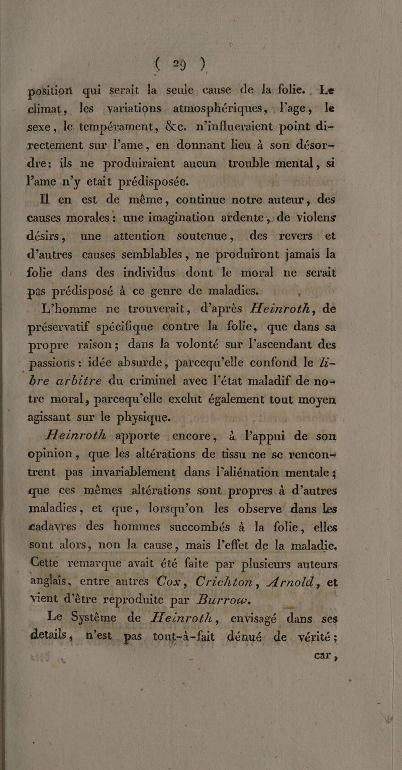 position qui serait la seule canse de la folie. Le climat, les variations, atmosphériques, lage, le sexe, le tempérament, &amp;c. n’influeraient point di- rectement sur l’ame, en donnant lieu à son désor- dre: ils ne produiraient aucun trouble mental, si Pame n’y etait prédisposée. : | . Il en est de même, continue notre auteur, des causes morales : une imagination ardente;, de violens désirs, une attention soutenue, des revers et d’autres causes semblables , ne produiront jamais la folie dans des individus dont le moral ne serait pas prédisposé à ce genre de maladies. , | L'homme ne trouverait, d’après Æeënroth, de préservatif spécifique contre la folie, que dans sa propre raison; dans la volonté sur l’ascendant des passions : idée absurde, païrcequ’elle confond le Z- ‘bre arbitre du criminel avec l’état maladif de no: tre moral, parcequ’elle exclut également tout moyen agissant sur le physique. Heinroth apporte encore, à RENE de son opinion, que les altérations de tissu ne se rencon- trent pas invariablement dans l’aliénation mentale ; que ces mèmes altérations sont propres. à d’autres maladies, et que, lorsqu’on les observe dans les cadavres des hommes succombés à la folie , elles sont alors, non la cause, mais l’effet de la maladie, Cette remarque avait été faite par plusieurs auteurs anglais, entre autres Cox, Crichton, A rnold , et vient d’être reproduite par Burrow. Le Système de Heinroth, envisagé ‘dans ses details, n'est pas _tont-à-fait dénué de vérité; È car ,