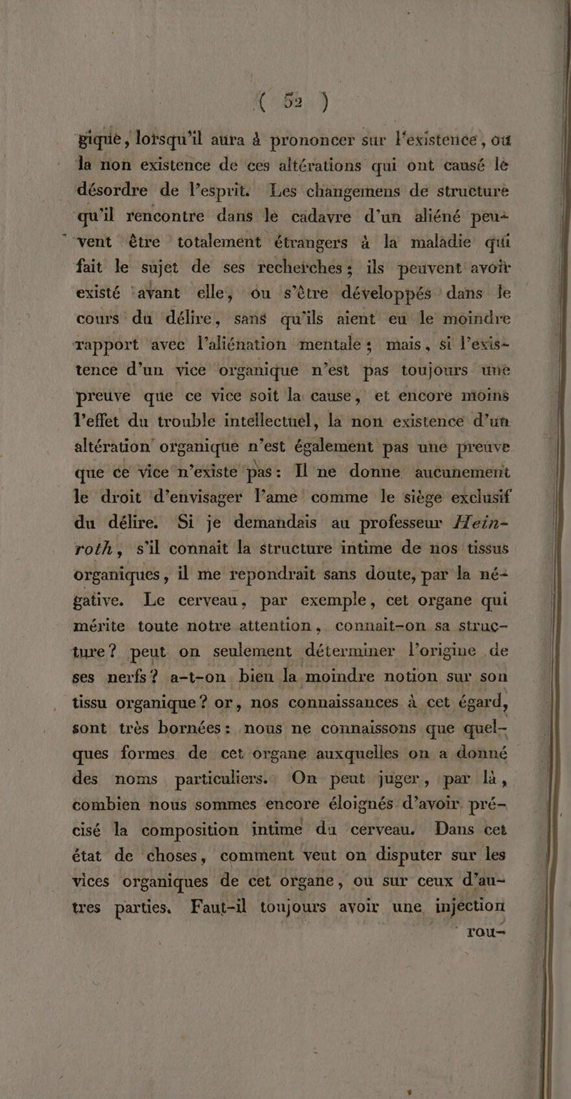 (6) gique, lorsqu'il aura à prononcer sur l'existence, où la non existence de ces altérations qui ont causé lé désordre de l’esprit Les changemens de structure qu’il rencontre dans le cadavre d’un aliéné peu “vent être totalement étrangers à la maladie qui fait le sujet de ses recherches: ils peuvent avoir existé lavant elle, ôu s'être développés dans le cours du délire, sans qu'ils aient eu le moindre rapport avec l’aliénation mentales mais, si l’exis- tence d’un vice organique n’est pas toujours uné preuve que ce vice soit la cause, et encore moins l'effet du trouble intellectuel, la non existence d’un. altération organique n’est également pas une preuve que ce vice n'existe pas : Il ne donne aucunement le droit d’envisager l'ame comme le siège exclusif du délire. Si je demandais au professeur Æein- roth, s’il connaît la structure intime de nos tissus organiques, il me repondrait sans doute, par la né+ gative. Le cerveau, par exemple, cet organe qui mérite toute notre attention, connait-on sa struc- ture? peut on seulement déterminer l’origiue de ses nerfs ? a-t-on bien la moindre notion sur son tissu organique ? or, nos connaissances à cet égard, sont très bornées: nous ne connaissons que quel- ques formes de cet organe auxquelles on a donné des noms particuliers: On peut juger, par là, combien nous sommes encore éloignés d’avoir. pré- cisé la composition intime du cerveau. Dans cet état de choses, comment veut on disputer sur les vices organiques de cet organe, ou sur ceux d’au- tres parties. Faut-il toujours avoir une, injéction ‘ rou-