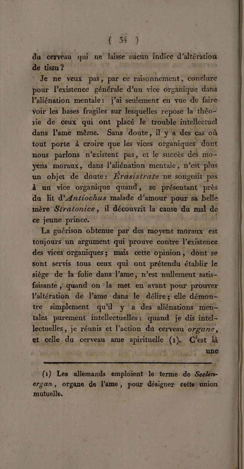 du cerveau qui ne laisse aucun LPS d'aération de tissu ? A | dois Je ne veux pas, par ce ohne conclure pour l’existence générale d’un vice orgänique dans l’aliénation mentale: j’ai seulement en vue de fare- -Voir les bases fragiles sur JTesquelles repose la théo- rie de ceux qui ont placé le trouble intellectuel dans lame même. Sans doute, il y à des Cas où tout porte à croire que les vices organiques dont nous parlons n'existent pas, et le succès des mo- yéns moraux, dans l’aliénation mentale, n’est plus un objet de doute: Érasistrate ne songeäit pas 4 un vice organique quand, se présentant près du lit d'AÆntiochus malade d’amour pour sà belle mère “Stratonice , il découvrit la cause du mal de ce jeune prince. La guérison ‘obtenue par des moyens moraux est toujours un argument qui prouve contre Vexistence des vices organiques; mais cette opinion, ‘dont se sont servis tous ceux qui ont prétendu établir le siège de la folie dans Vame, n’est nullement satis- faisante ; quand on 'la met en avant pour prouver Paltération de ame dans Je délire; elle démon- tre simplement qu il 1: ‘a des étage Inen— tales” purement intellectuelles : ” quand je dis intel- lectuelles, je réunis et l’action dû cerveau organe. À et. celle du cerveau ame spirituelle, (2) Gest da as ELEC, 1 (:) Les allemands emploient le terme de Seelen- organ, organe de lame, pour désigner cette>union mutuelle.