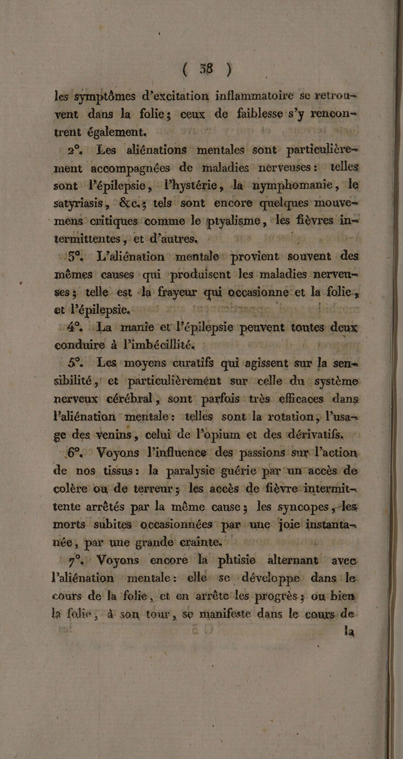 ( 56 ) les symptômes d’excitation inflammatoire se retrou= vent dans la folies ceux de faiblesse s’y rencon- trent également. | 2% Les aliénations mentales sont particulière ment accompagnées de maladies nerveuses: telles sont l’épilepsie, l'hystérie, Ja nymphomanie, le satyriasis &amp;c.; tels sont encore quelques mouve- mens critiques comme le piyaliome ù les fièvres in termittentes , et d’autres. | | k 18%, J/aliénation mentale: provient souvent :des mêmes causes : qui produisent les maladies nerveu- sess telle est «la ARS spi éonannd et sie lies La et épilepsie, ai 2 Ris «4%, La manie et PE rilépsie peuvent tontes s deux conduire à l’imbécillité. : ANT 6%. Les moyens curatifs qui agissent sur né sen sibilité, et particulièrement sur celle du système nerveux cérébral, sont parfois très efficaces dans Paliénation mentale : telles sont la rotation; l’usa- Lis sys venins , celui de Popium et des dérivatifs, Voyons l'influence des passions sur l’action le nos tissus: la paralysie guérie par un accès de colère où de terreur; les accès de fièvre intermit- tente arrêtés par la même causes les syncopes ; les morts subites occasionnées per ‘une joie! instanta- née, par une grande crainte. 1196 ‘7% Voyons encore la phtisie ie avec l'aliénation mentale: elle se développe dans le: cours de la folie, et en arrète les progrès ; ou bien li folie; à son tour, se manifeste dans le cos de: a | la