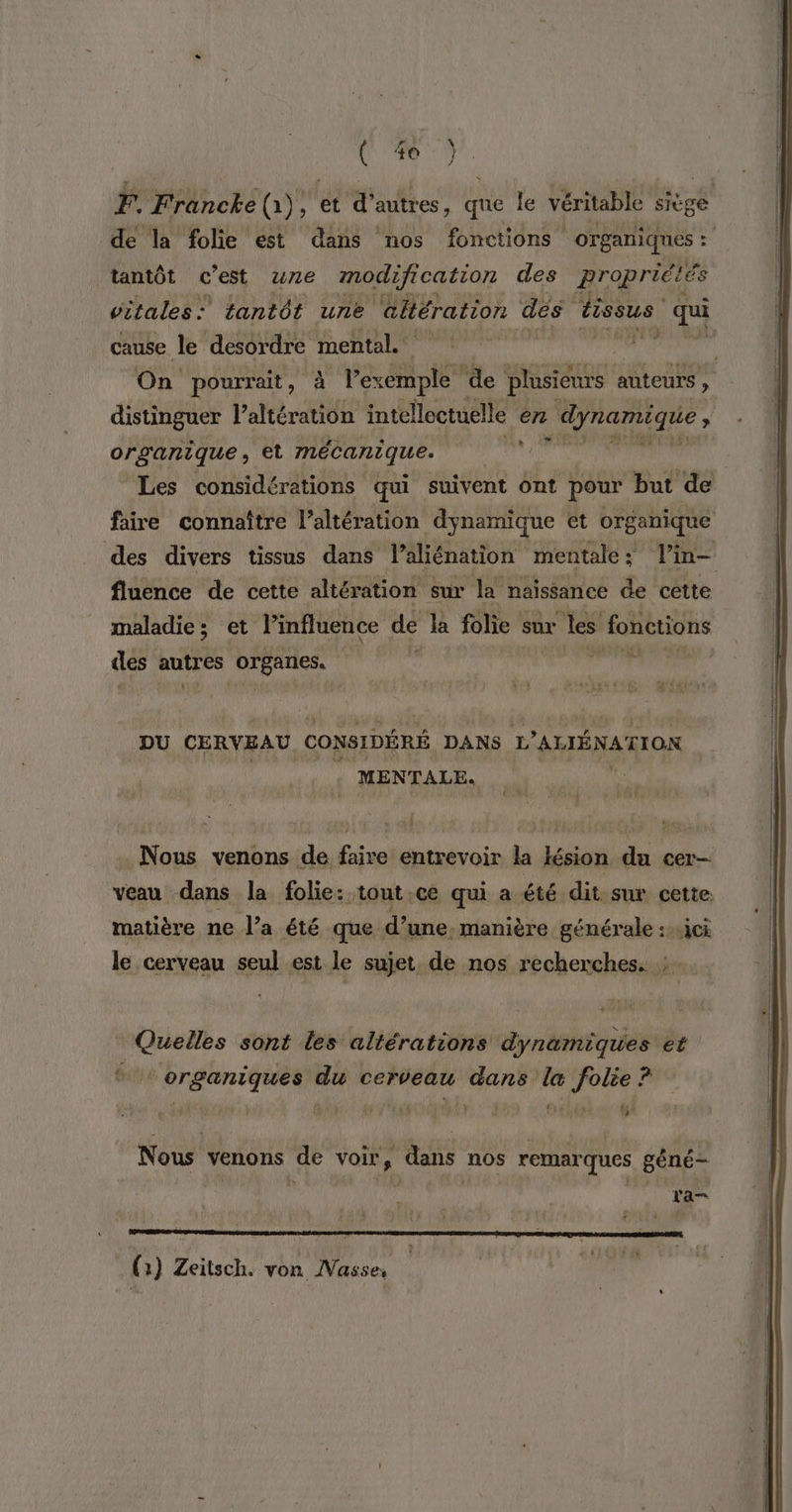 F. Francke (à) , ét d’autres, que le véritable siège de la folie est dans nos fonctions organiques : tantôt c'est une modification des propriétés vitales: tantôt une altération dés tissus 44 cause le desordre mental hu On pourrait , sta ApE ‘de plusieurs auteurs , distinguer lahératiôi intelloctuelle en dynamique , organique, et mécanique. a Les considérations qui suivent ont pour but de D faire connaître l’altération dynamique et organique des divers tissus dans l’aliénation mentale: l’in- fluence de cette altération sur la naïssance de cette maladie; et l’influence de la folie sur les fonctions des autres organes. DU CERVEAU ( CONSIDÉRÉ DANS L'AUÉNAT ION MENTALE. N ous venons de Ein entrevoir ka lésion d cer— veau dans la folie: tout.ce qui a été dit sur cette. matière ne l’a été que. d’ ‘une, manière générale :.ici le cerveau seul est le sujet. de nos recherches. : … Quelles sont les altérations dynamiques et été organiques du cerveau sabétdé da pts Y [ATEN 54 Nous venons de voir, dans nos remarques géné- | 7 (1) Zeitsch. von Nasse,