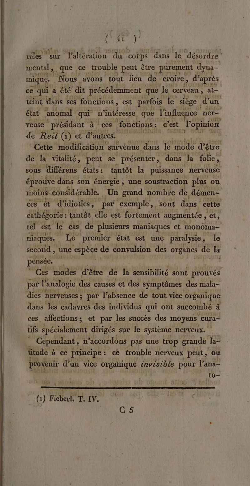 vales sur l’altération du corps dans le désordre mental, que ce trouble peut être purement dyna- PA EE a: | mique. Ne ous avons tout lieu de. croire » d’ après ce qui. a été dit précédemment que Ja cervéau , at- teint dans ses fonctions , est parfois Le siège | d’un état anomal qui n intéresse. que l'influence nér= veuse présidant à ces ‘fonctions: c 7est l'opinion de Reil (1) et d’autres. | TN? Cette ‘modification survénue dans le mode d'être. de la vitalité, » peut se présenter , dans Ja folie ; sous différens états : tantôt la puissance nerveuse éprouve dans son énergie, une soustraction plus ou. moins ‘considérable. Un grand nombre de, démen- ces. ‘et d’idioties , par ‘exemple, . sont dans cette cathég gorie : tantôt elle est fortement aug mentée , et, tel cst le cs de plusieurs maniaques et monoma- niaques. Le premier état est une paralysie, Je second , une espèce de convulsion des oreates de la pensée. we é RUN Ces modes d'è tre de la sensibilité sont | prouvés par l'a analogie des causes et des symptômes des mala- dies DErVeUses ; pa l'absence de tout vice organique dans les cadavres des individus qui ont succombé à ces_ affections; et par les succès des moyens cura- tifs éiihent dirigés sur le système nerveux. | Cependant, n’accordons pas une trop grande la- ütude à à ce principe : : ce trouble nerveux peut, ‘ou provenir d'\ un vice organique émvisible pour l'ana- | | to- re ram memes (1) Fieberl. T. [V. G &amp;