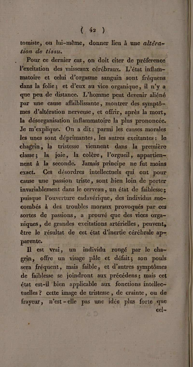 (43. ) tomiste, où lhu-même, donner lieu à une a/téra- éion de tissu. l'éxchtation des vaisseaux cérébraux. L’état inflam- dans la folies et d’eux au vice organique, il n’y a que peu de Far L’homme peut devenir aliéné par une cause affaiblissante, montrer des symptô- la désorganisation inflammatoire la plus prononcée. Je m'explique. On a dit: parmi les causes morales les unes sont déprimantes , les autres excitantes: le | chagrin : la tristesse viennent dans la première nent à la seconde. Jamais principe ne fut moins puisque l'ouverture cadavérique, des individus suc- combés à des troubles moraux provoqués par ces sortes de passions, a prouvé que des vices orga- niques, de grandes excitations artérielles , peuvent, ètre le résultat de cet état d’inertie cérébrale ap= parente. Il est vrai, un individu rongé par le cha- grin offre un visage pâle et défait; son pouls sera fréquent, mais faible, et d’autres symptômes de faiblesse se joindront aux précédens ; s mais cet tuelles? cette image de tristesse, de crainte, ou de frayeur, n’est - elle pas une idée plus forte que cel
