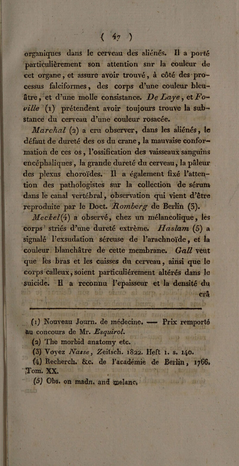 organiques dans le cerveau des aliénés. Il a porté ‘particulièrement son attention snr la couleur de cet organe , et assure avoir trouvé, à côté des pro- cessus falciformes, des corps d’une couleur bleu- être, ‘et d’une molle consistance. De Laye, et F'o- ville (1) prétendent avoir toujours trouve la sub- Stancé du cerveau d’une couleur rosacée. Marchal (2) a cru observer, dans les aliénés, le défaut de dureté des os du crane, la mauvaise confor- mation de ces os, l’ossification des vaisseaux sanguins encéphaliques, la grande dureté du cerveau, la pâleur des plexus choroïdes. Il a également fixé l’atten- tion des pathologistes sur la collection de sérum dans le canal vertébral, observation qui vient d’être reproduite par le Doct. Romberg de Berlin (5). Mectel(4) a observé, chez un mélancolique, les corps’ striés d’une dureté extrème. //aslam (5) a signalé l'exsudation séreuse de l’arachnoïde, et la couleur: blanchâtre de cette membrane. Ga/Z veut ‘que les bras et les cuisses du cerveau , ainsi que le . corps'calleux, soient particuliérement altérés dans le | suicide. EH a reconnu Ton et la densité puis L 6 1) Nouveau Journ. de DRbine. _— Prix remporté ju concours de Mr. Esquirol. (2) The morbid anatomy etc. (3 Voyez INasse, Zeïtsch. 1822. Heft 1. s. 140. (4) Recherch. &amp;e. de l'académie de À agde > 1766, “Tom, XX. 9 Obs, on madn, ue wmelanc,
