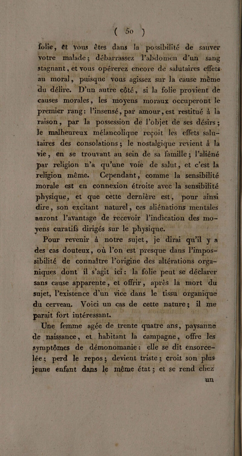 ( 6o ) folie, Et vous êtes dans la possibilité de sauver yotre malade; débarrassez Tabdomen d’un sang stagnant , et vous opérerez encore de salutaires effets. au moral, puisque vous agissez sur la cause mème du délire. D'un autre côté, si la folie provient de causes morales , les moyens moraux occuperont le premier rang: l’insensé, > par amour , est restitué à la raison, par la possession de l’objet de ses désirs ; Je malheureux mélancolique recoit les effets Hiae taires des consolations ; le nostalgique revient 4 la vie, en se trouvant au sein de sa famille ; l’aliéné par religion n’a qu ‘une voié de salut, et c’est la religion même. . Cependant, comme la sensibilité morale est ‘en connexion étroite avec la sensibilité physique, et que cètte dernière est, pour ainsi dire, son excitant naturel, ces aliénations mentales auront l'avantage de recevoir l'indication des mo- yens curatifs dirigés sur le physique. Pour revenir à notre sujet, je dirai qu o: à y a des cas douteux, où Von est presque dans l'impos- sibilité de connaître Po origine des altérations orga- niques . dont ils agit ici: Ja folie peut se déclarer sans cause apparente , x offrir, après la “mort du sujet, l’existence d’un vice dans le tissu! organique du cerveau. Voici un cas de cette nature; il me parait fort intéressant. . MES Une femme agée ‘de trente quatre ans, paysanne de naissance , et. habitant la campagne, offre les symptômes de démonomanie : : elle se dit ensorce- lées perd Je repos ; _ devient triste ; croit son plus jeune enfant dans le même état ; et se rend chez un