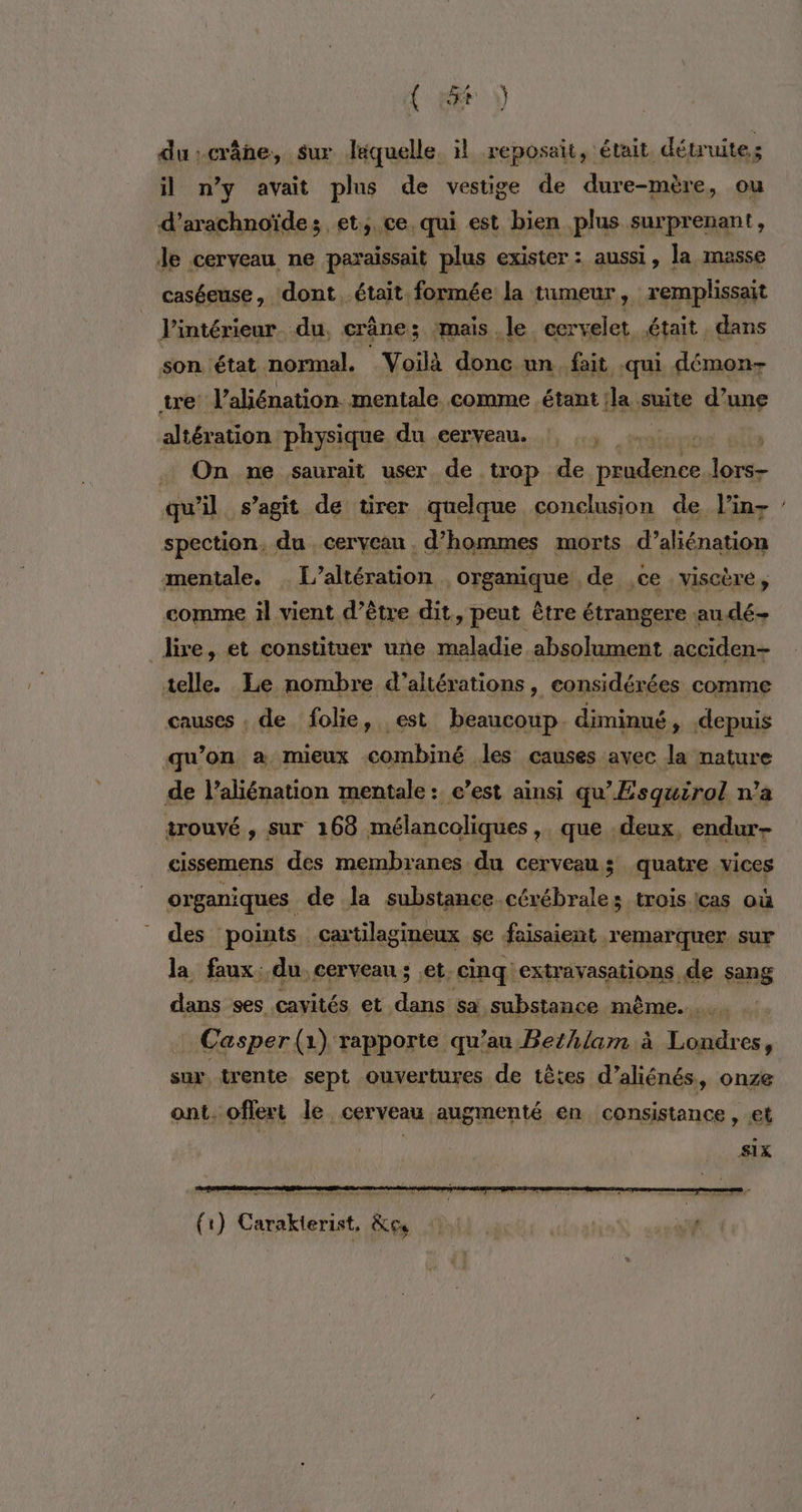 (é) du:crâne, sur laquelle il reposait, était. détruites il n’y avait plus de vestige de dure-mère, ou d’arachnoïde; et, ce, qui est bien plus surprenant, Je cerveau ne paraissait plus exister : aussi, la masse caséeuse, dont était formée la tumeur, remplissait l'intérieur. du, crâne; mais le. cervelet était dans son état normal. Voilà donc un fait qui démon- tre Valiénation. mentale comme étant la suite d’une altération physique du cerveau. , . On ne saurait user de trop de pi lors- qu'il s’agit de tirer quelque conclusion de l’in- spection. du . cerveau . d'hommes morts d’aliénation mentale. L'altération organique , de ,ce : viscère, comme il vient d’être dit, peut être étrangere audé- _ lire, et constituer une maladie absolument acciden- telle. Le nombre d’altérations, considérées comme causes , de folie, est beaucoup. diminué , depuis qu’on a mieux combiné les causes avec la nature de l’aliénation mentale: c’est ainsi qu'Esquirol n’a trouvé , sur 168 mélancoliques ,» que deux, endur- cissemens des membranes du cerveau; quatre vices organiques de la substance cérébrales troisicas où des points. cartilagineux se faisaient remarquer sur la faux: du cerveau ; .et. cinq extravasations. de sang dans ses cavités et Eh sa substance même... Casper(1) rapporte qu’au Bezhlam à re 0 sux trente sept ouvertures de têtes d’aliénés, onze ant. offert le cerveau augmenté en consistance, et Six x