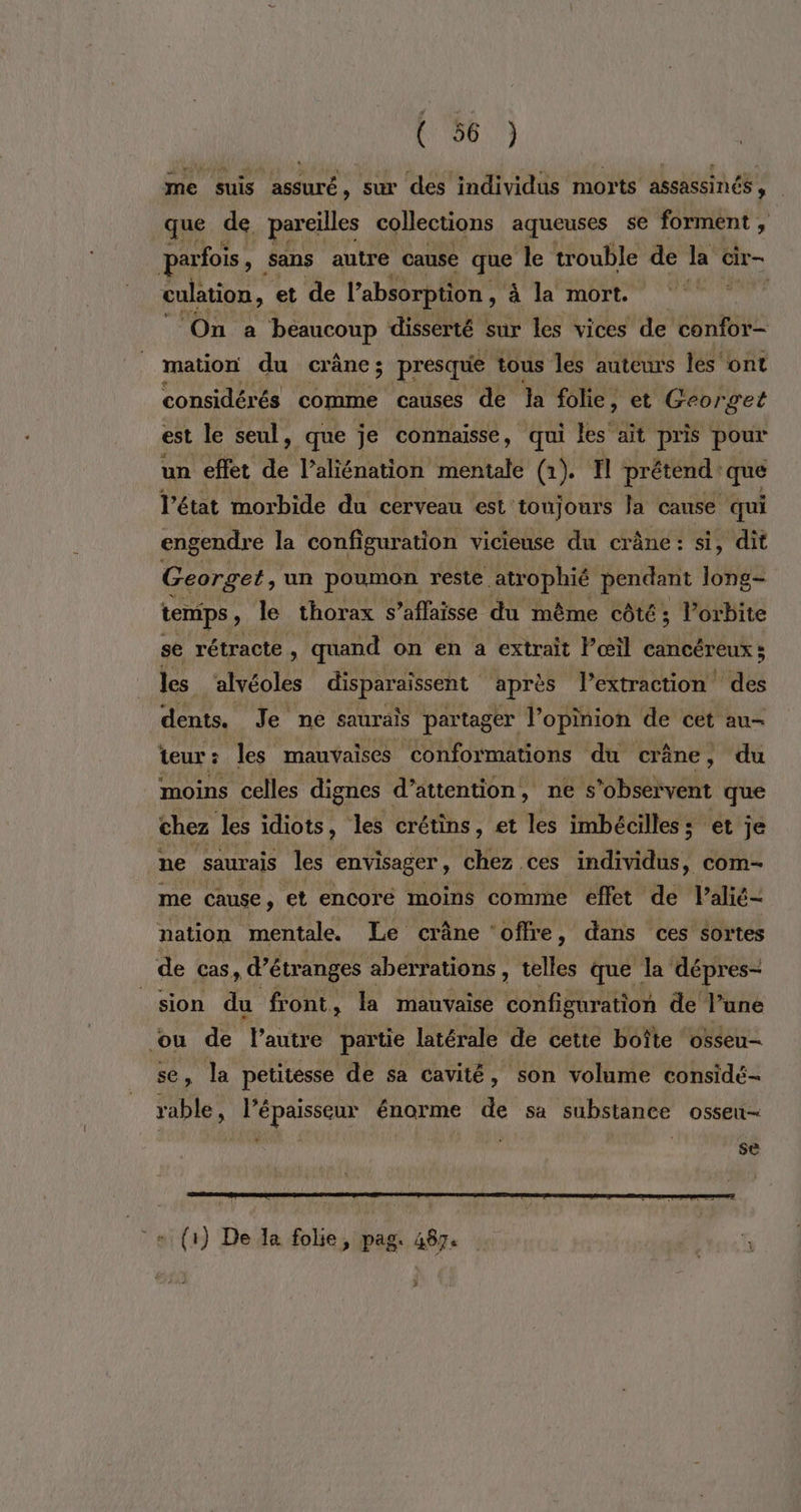 me suis assuré, sur des individus morts assassinés, que de pareilles collections aqueuses se forment , parfois ) Sans autre cause QE, le trouble de la cir- culation, et de l'absorption, à à la mort. dû On a ‘beaucoup disserté sur les vices de confor- mation du crâne; presque tous les auteurs lés'ont considérés comme causes de la folie, et Georget est le seul, que je connaisse, qui lès it pris pour un effet de l’aliénation mentale (1). I prétend: que l’état morbide du cerveau est: toujours Ja cause qui engendre la configuration vicieuse du crâne: si, dit Georget, un poumon reste atrophié pendant long- temps, le thorax s’aflaisse du même côté; l’orbite se rétracte, quand on en a extrait l'œil cancéreux; les alvéoles disparaissent après l’extraction des dents. Je ne saurais partag er l'opinion de cet au- teur: les mauvaises conformations du crâne, du moins celles dignes d'attention, nes ‘observent que chez les idiots, les crétins, et les imbéciles: et je ne saurais les envisager , chez ces individus, com me cause, et encoré moins comme effet de l’alié- nation mentale. Le crâne ‘offre , dans ces sortes de cas d’étranges aberrations , telles que la dépres- sion du front, la mauvaise configuration de l’une ou de l’autre partie latérale de cette boîte ‘osseu- Ja petitesse de sa cavité, son volume considé- see l'épaisseur énorme de sa substance osseu- se (1) De a folie, pag. 487.