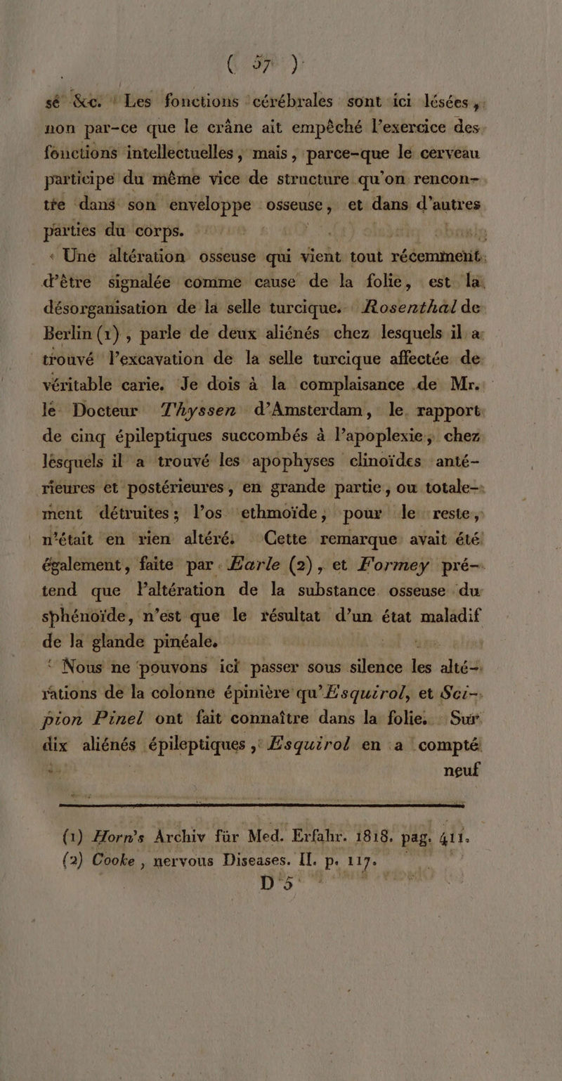 ( 927 ) sé &amp;e: ! Les fonctions ‘cérébrales sont ici lésées  non par-ce que le crâne ait empêché l’exercice des fouctions intellectuelles ; mais, don le cerveau participe du même vice de structure qu’on rencon- tre dans son enveloppe osseuse, et dans d’autres parties du corps. | vise « Une altération osseuse qui vient tout rééerminetit, d’être signalée comme cause de la folie, est la. désorganisation de la selle turcique. ARosenthal de Berlin (1) , parle de deux aliénés chez lesquels il a: trouvé l’excavation de la selle turcique affectée de: véritable carie. Je dois à la complaisance .de Mr. le Docteur T'yssen d'Amsterdam, le. rapport de cinq épileptiques succombés à l’apoplexie, chez lésquéls il a trouvé les apophyses clinoïdes anté- riéures et postérieures, en grande partie, ou totale-. ment détruites; l’os ethmoïde, pour le reste, n’était en rien altéré Cette remarque avait été également , faite par Earle (2), et Formey pré- tend que Paltération de la substance osseuse du sphénoïde, n est que le résultat d’un état maladif de la glande pinéale. | ‘ Nous ne pouvons ici passer sous silence Le tés rations de la colonne épinière qu'Esquirol, et Sci- pion Pinel ont fait connaître dans la folie. Sur dix aliénés épileptiques » Esquirol en a compté À | neuf (1) Horns Archiv für Med. Erfahr. 1818. pag: it. (2) Cooke , nervous Diseases. IT. P 117e D'5