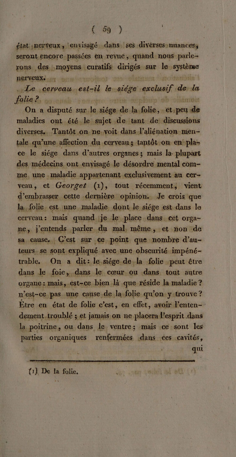 état ;nerveux, ‘envisagé dans ses divérses-nuances; seront encore passées en revue, quand nous parle- rons des :moyens curatifs dires sur le rar nerveux. TR rit “Le ;cerveau. aps le. nié exclusif en “æ As | On a disputé s sur, Pt siége. nie Fin folie, Pre maladies ont été le sujet de tant de discussions diverses.. Tantôt on ne.voit dans l’aliénation men- tale qu’une affection du cerveau; tantôt on en pla- ce le siége dans d’autres organes; mais la plupart des médecins ont envisagé le désordre mental com- me, une . maladie appartenant exclusivement au cer- veau, et Georget (1), tout récemment, vient d’embrasser cette dernière opinion. Je crois que la, folie. est une maladie dont le siége est dans le cerveau: mais quand je le place dans cet orga- ne, j'entends parler du mal, même, et non de sa cause. C’est sur ce point que nombre d’au- teurs. se sont expliqué avec une obscurité impéné- trable. On a dit: le siége de la folie peut être dans Je foie, dans le cœur ou dans tout autre organe: mais, est-ce bien là que réside la maladie ? n est-ce pas une cause de la folie qu’on y trouve ? Être en état de folie c’est, en effet, avoir Penten- dément.troublé ; et jamais on ne placera l'esprit dans la poitrine, ou dans le ventre; mais ce sont les parties organiques renfermées dans ées cavités, qui DES Eee re ere { 1) De la de