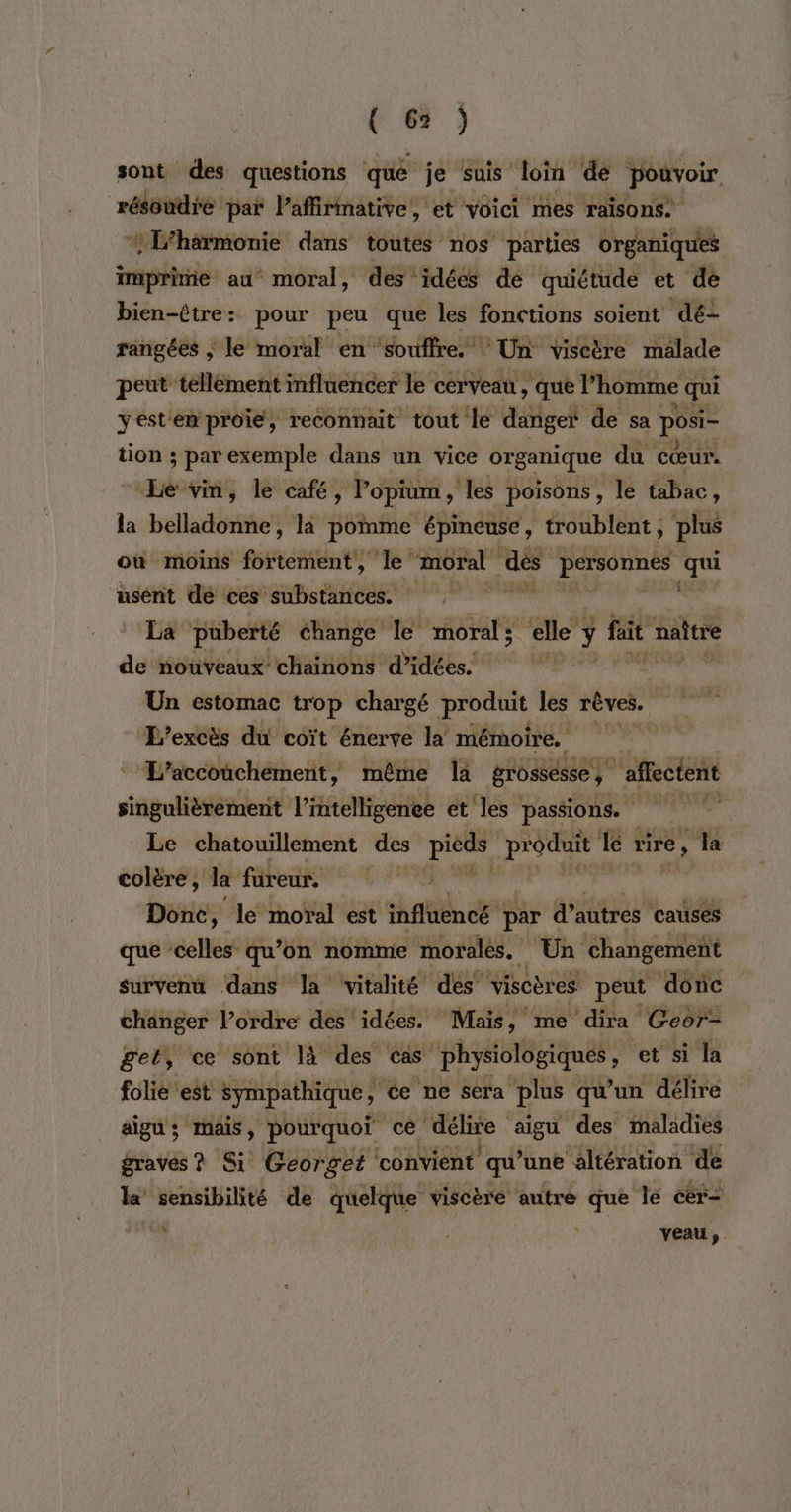 sont des questions qué je Suis ‘loin dé pouvoir résoudre paï l’affirimative, et voici mes raisons: *L’hérmonie dans toutes nos parties organiques imprime au moral, des idées de quiétude et dé bien-être: pour peu que les fonctions soient dé- rangées | le moral en ‘souffre. Un viscire malade peut tellément influencer le cerveau , que l’homme e qui yestem proie, reconnait tout le danger de sa posi- tion ; par exemple dans un vice organique du cœur. Le vin, le café, lopium , ‘es poisons, le tabac, la belladonne, la pomme épineuse , troublent plus ou moins foitetient” Je moral 4® personnes id usent dé ces substances. La puberté change le moral; elle y fait naître de nouveaux chainons d'idées. à été. véribc Lite Un estomac trop chargé produit les rêves. L’excès du coït énerve la mémoire. L'accouchement, même la grossesse , ‘affectent singulièrement L'HigeHel et les passions. Le chatouillement des ans produit le rire, , la colère, la fureur, Donc, le moral est htc par d’autres causes que ‘celles qu’on nomme morales. Un changement survenu dans la vitalité des “viscères peut donc changer l’ordre des idées. Mais, me dira Geor- gel, ce sont là des cas ni ré, ‘et si la folie est sympathique ce ne sera plus qu’un délire aigu; mais, pourquoi cé délire aigu des maladies graves? Si Georget ‘convient qu’une altération de le ‘ho de quelque viscère autre que le cér- du veau,