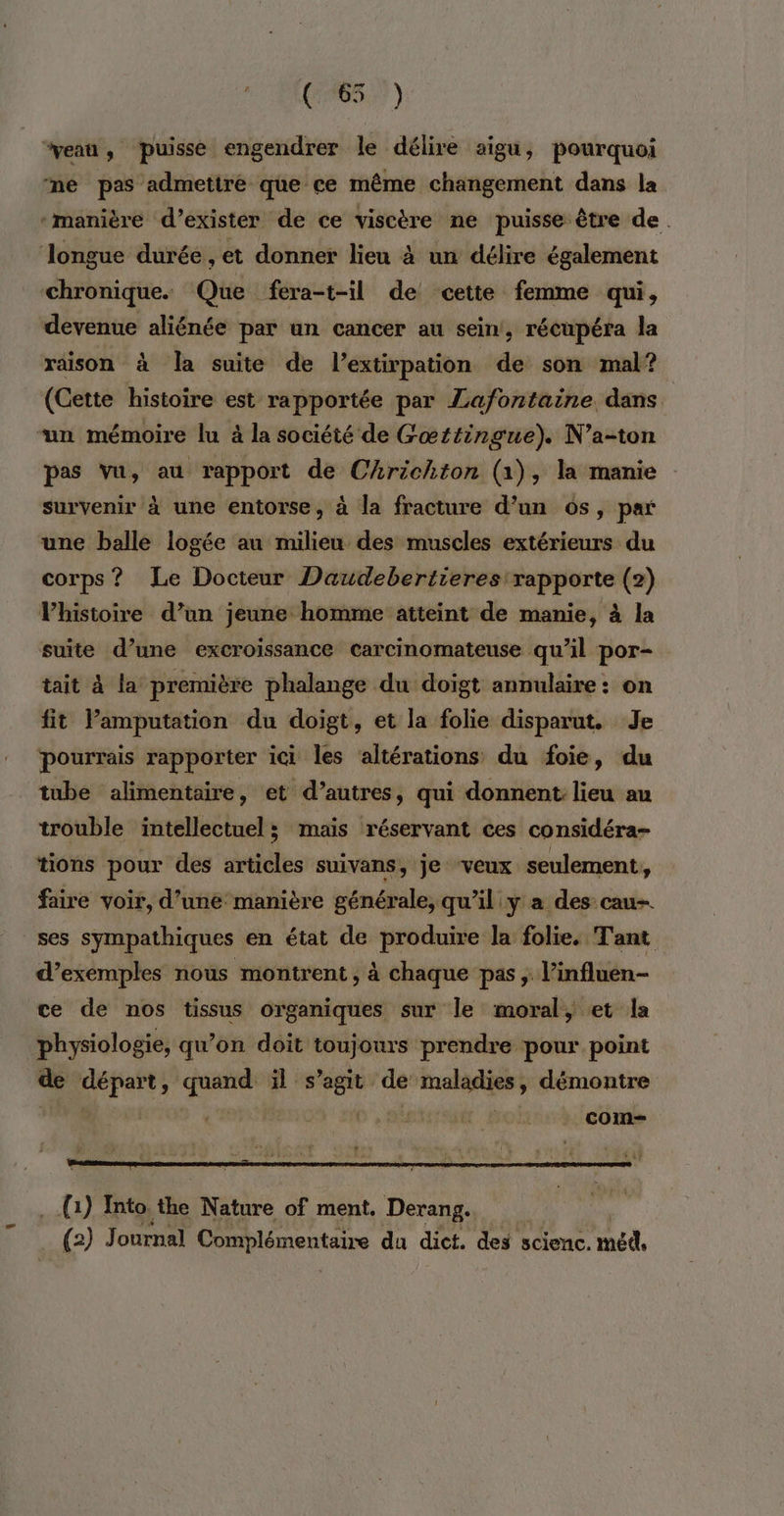 æ FRS? } “eau, puisse engendrer le délire aigu, pourquoi né pas admettre que ce même changement dans la chronique. Que fera-t-il de cette femme qui , devenue aliénée par un cancer au sein, récupéra la raison à la suite de l’extirpation de son mal? (Cette histoire est rapportée par Lafontaine dans pas Vu, au rapport de Chrichton (1), la manie survenir à une entorse, à la fracture d’un os, par une balle logée au milieu des muscles extérieurs du corps? Le Docteur Daudebertieres rapporte (2) VPhistoire d’un jeune homme atteint de manie, à la suite d’une excroissance carcinomateuse qu’il por- tait à la première phalange du doigt annulaire: on fit lPamputation du doigt, et la folie disparut. Je tube alimentaire, et d’autres, qui donnent lieu au trouble intellectuel ; mais réservant ces considéra- tions pour des articles suivans, je veux seulement, faire voir, d’une manière générale, qu’il y a des cau- ses sympathiques en état de produire la folie. Tant d’exemples nous montrent , à chaque pas ; l’influen- ce de nos tissus organiques sur le moral, et la physiologie, qu’on doit toujours prendre pour point d aus à Ne is _—. de ei à , démontre com (1) Into. the Nature of ment. Derang. cfa) Journal Complémentaire du dict. des scienc. méd,