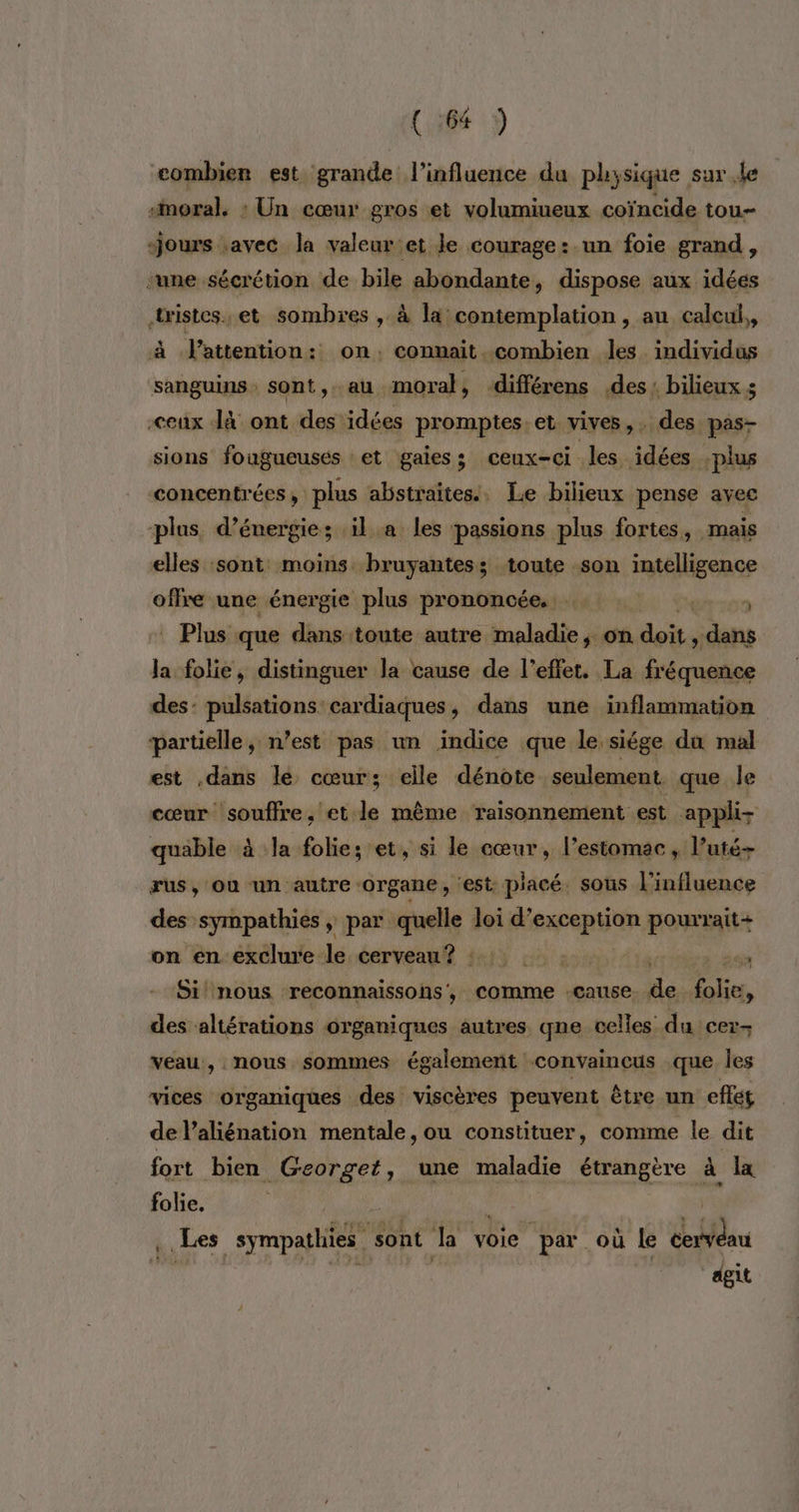 (1:64 ÿ combien est grande l'influence du physique sur le “moral. : Un cœur gros et volumiueux coïncide tou- Jours .avec la valeur:et le courage: un foie grand, ‘une sécrétion de bile abondante, dispose aux idées tistes.et sombres , à la contemplation, au calcul, l'attention: on. connait combien les. individus sanguins sont,. au moral, différens des: bilieux s ceux Jà ont des idées promptes.et vives, des pas- sions fougueusés et gaiess ceux-ci les idées -plus concentrées, plus abstraites. Le bilieux pense avec plus d’énergie; ‘il a les passions plus fortes, mais elles sont moins bruyantess toute son intelligence offre une énergie plus prononcée. Shn:09 Plus que dans toute autre maladie, on Au à dans ji folie, distinguer la cause de l’effet. La fréquence des: pulsations cardiaques, dans une inflammation partielle, n’est pas un indice que le siége du mal est dans le cœur; elle dénote seulement que le cœur souffre, et le même raisonnement est appli- quable à Ja folie; et, si le cœur, l’estomac “lutés rus, où un autre -organe, ‘est: placé. sous l'influence des sympathies, par quelle loi d’exception pourrait+ on én exclure le éerveau® {15 4 : és Si nous reconnaissons, comme cause de folie, des altérations organiques autres qne celles du cer- veau, nous sommes également convaincus que Îles vices organiques des viscères peuvent être un eflét de l’aliénation mentale, ou constituer, comme le dit fort bien _Georget, une maladie étrangère à la folie. Fi Les sympathies sont Ja voie par où le ia dgit t