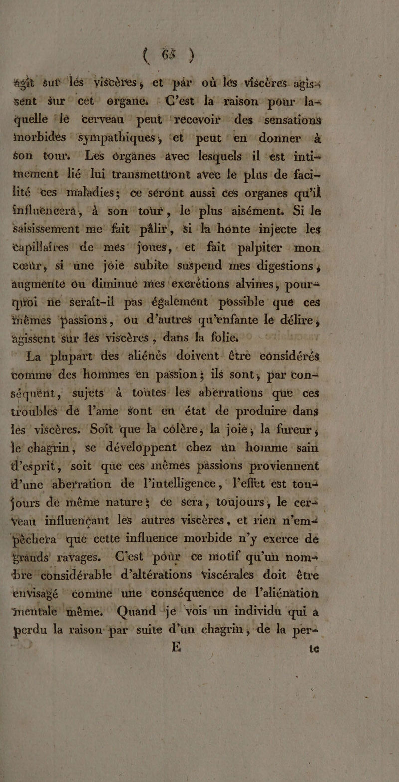 agit sut lés viscèress et pr où lés viscères agisa sént Sur cét organe : C’est la raison pour la quelle ‘lé cerveau peut ‘récevoii des sensations imorbidés : ‘sympathiques, ‘et peut en donner à son tour. Les organes avec lesquels il ‘est inti-= mement lié lui transmettront avec le plus de faci- lité ‘ces maladies; ce sérônt aussi ces organes qu’il influéncerà, à son tout, le plus aisément, Si le saisissement me fait pâlir, si la hônte injecte les tapillaires de més ‘joues, et fait palpiter mon cœur, si uné jôié subite suspend mes digestions; augmerité Ou diminué mes ‘excrétions alvines, pour quoi ne serait-il gg égalémént possible qué ces fnèmes Passions, où d’autres qu’enfante le rise 4 agissent Sur dés viscères , dans {a folie, OAI La plupart des aliénés doivent être considérés comme des hommes en passion; ils sont; par con- séquènt y Sujets à toütes les abérrations que ces troubles dé lame Sont en état de produire dans lés viscères. Soît que la côlère, la joie, la fureur ; le chagrin, se développent chez ün homme sain esprit, soit que ces mèmés pässions proviennent d’une aberration de l’intélligence, l'effet est ton: jours dé même natures ée sera, toujours, le cer= | Yeau influencant les autres viscères, et rien n'em< Pèchera que cette influence morbide n’y exerce dé Sränds ravages. C'est pôùr ce motif qu’un nom. bre ‘considérable d’altérations viscérales doit être envisagé éomime ‘urte conséquente de laliénation ‘mentale: même, Quand ‘jé vois un individu qui à perdu la raison par suite d’un chagrin, de la per< ra? E te