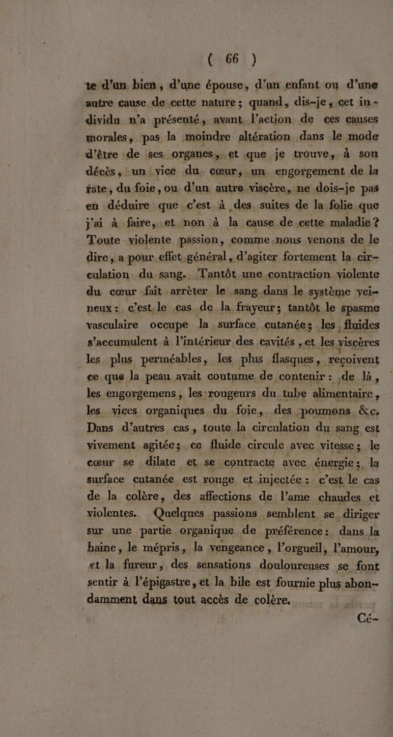 te d’un bien, d’une épouse, d’un enfant ou d’une autre cause de cette nature; quand, dis-je ; cet in - dividu n’a présenté, avant, l’action de ces causes morales, pas là moindre altération dans le mode d’être de ses organes,.et que je trouve, à son décès, un vice du. cœur,.un engorgement de la tate, du foie, ou. d’un autre viscire, ne dois-je pas en déduire que c’est à des, suites de la folie que j'ai à faire, et mon à la cause de cette maladie ? Toute violente passion, comme nous venons de le dire, a pour effet général, d’agiter fortement la. cir- culation du-sang. Tantôt une contraction violente du cœur fait arrèter le sang dans le système vei- neux: c’est le cas de la frayeur; tantôt le spasme vasculaire occupe la surface cutanée; les ; fluides s'accumulent à l’intérieur des cavités ,et les yiscères les plus perméables, les plus AS nd reçoivent ce que la peau avait coutume de contenir : de là, les engorgemens, les rougeurs du tube alimentaire les vices organiques du foie,, des poumons &amp;c. Dans d’autres cas, toute la circulation du sang, est vivement agitée; ce fluide circule avec vitesse; le cœur se dilate et se contracte avec énergie ;, la surface cutanée est rouge et_injectée: c’est le cas de la colère, des affections de: l'ame chaudes et violentes. Quelques passions semblent se. diriger sur une partie. organique de préférence :. dans la haine, le mépris, la vengeance , l’orgueil, l'amour, et la fureur, des sensations douloureuses se font sentir à l’épigastre, et la bile est fournie plus abon- damment dans tout accès de colère. nn. Cé-