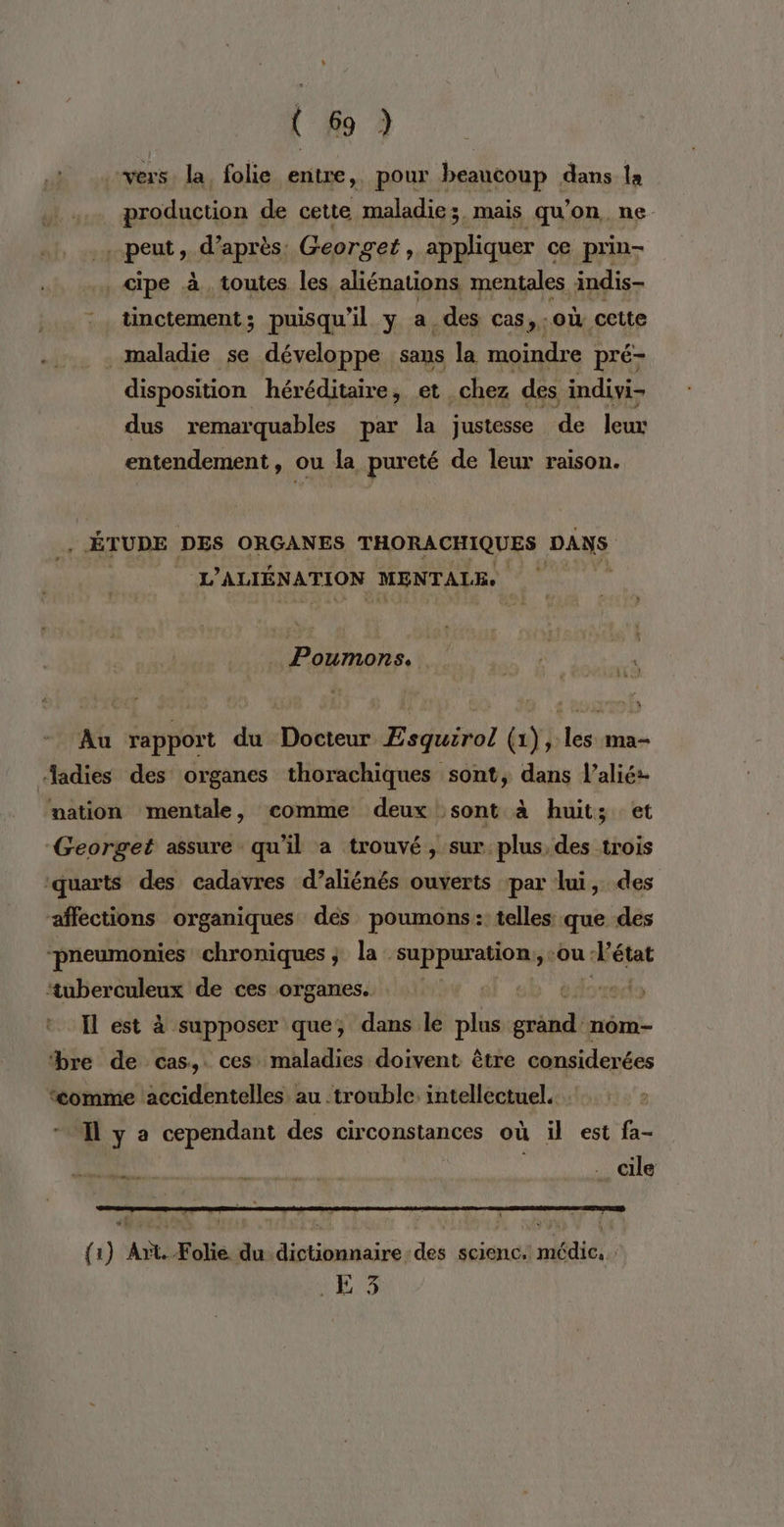 vers la folie entre, pour beaucoup dans la production de cette maladie; mais qu'on ne peut , d’après. Georget, appliquer ce prin- cipe à toutes les aliénations mentales indis- tinctement; puisqu'il y a. des cas, : Où cette maladie se développe sans la moindre pré- disposition héréditaire, et. _chez des indivi- dus remarquables par la justesse de leux entendement, ou la pureté de leur raison. ÉTUDE DES ORGANES FANRAAETQUES DANS L ’ALTÉNATION MENTALE: Poumons. Au rapport du Docteur Æsquirol (1), les ma- Aadies des organes thorachiques sont, dans l’alié:- wation mentale, comme deux sont à huit; et Georget assure qu'il a trouvé, sur. plus, des trois ‘quarts des cadavres d’aliénés ouverts par lui, des affections organiques dés poumons: telles que des “pneumonies chroniques ; la. supparations -ou: état EP de ces organes. dy Il est à supposer que, dans le plus mA nom- bre de cas, ces maladies doivent être considerées ‘comme accidentelles au trouble. intellectuel. * Tlya cependant des circonstances où il est fa- Ali Aa … cile {1) Art. Folie du dictionnaire des scienc. médic. 9 Es: