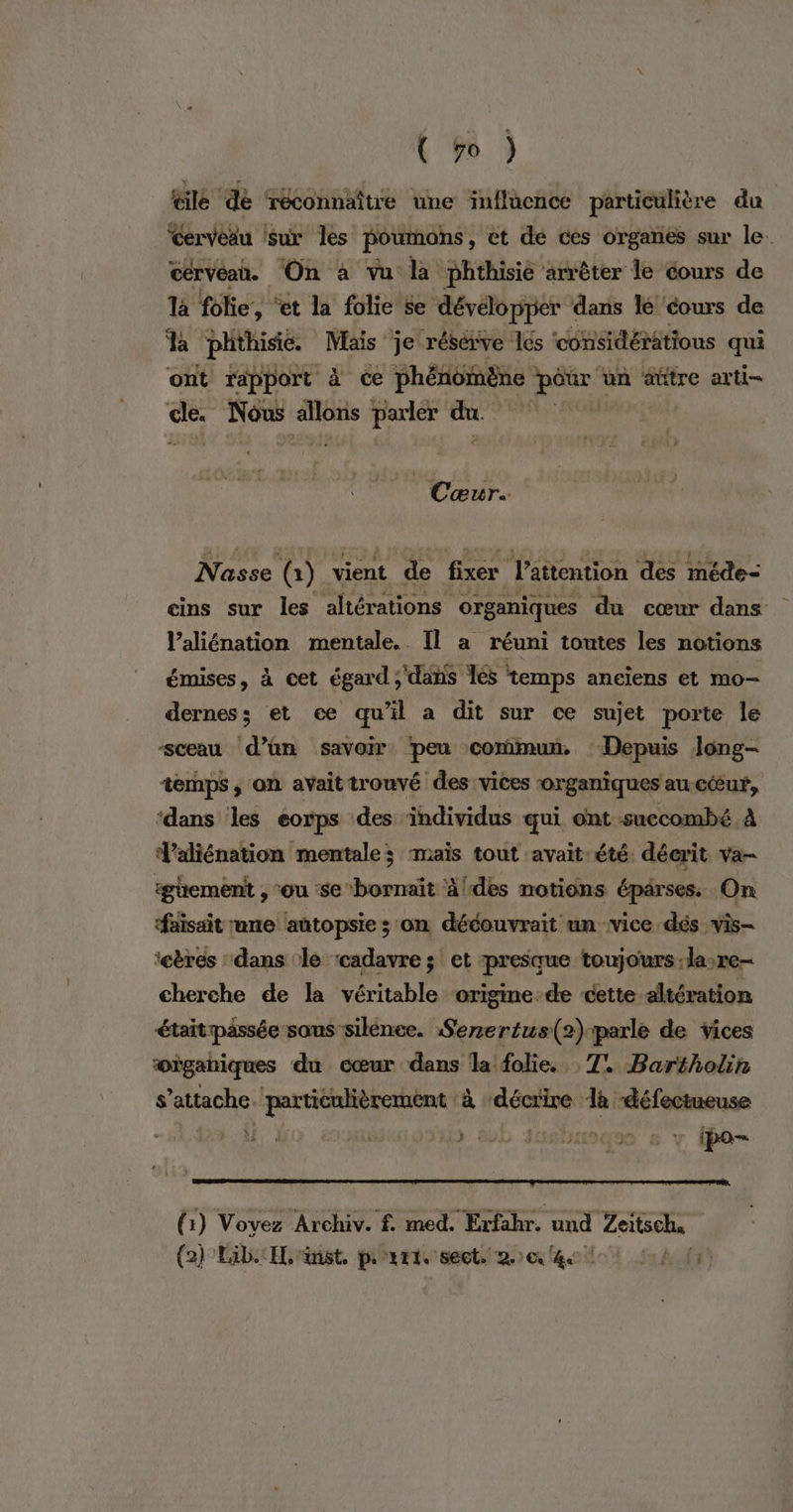 \ #0 ? @ilé dé ‘reconnaître une influence particulière du Cerveau sur les poumons, et dé ces organes sur le. cérvéan. ‘On à vu la phthisie arrêter le cours de là folie, “et la folie £e dévélopper dans lé ‘cours de Ja phthisie. Mais je résérve les ‘considérations qui ont rapport à ce phénomène - pour un aûtre arti- Li Nous nee parler du. ces, Nasse (1) vient de fixer l’attention des méde- eins sur les altérations organiques du cœur dans Valiénation mentale. Il a réuni toutes les notions émises, à cet égard; dahs Îles temps aneïens et mo- derness et ce qu'il a dit sur ce sujet porte le sceau d’an savoir peu commun, : Depuis long- temps; on avait trouvé des vices organiques au cœur, ‘dans les eorps des individus qui ont succombé À d'aliénation mentale; mais tout avait:été décrit va- igüement , ‘ou se bornaït à/des notions pr ses On ‘faisait une autopsie ; on découvrait un ‘vice dés vis- ‘eères dans le ‘cadavre; et presque toujours :la:re- cherche de la véritable ‘origme-de cette altération étaitpässée sous silénee. Serertus(2):parle de vices oùgahiques du cœur dans la folie. 1! Bartholin s’attache ‘particulièrement à ‘décrire là défectueuse LT: 2 | ee HS EUD JASDUUSS 6 ? (po (1) Vovez Archiv. f med. Erfahr. und Lextsele: