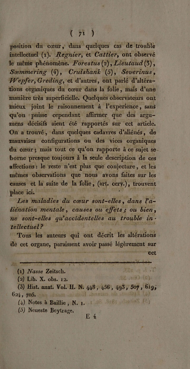 (ñ) position du cœur, dans! quelques cas de trouble intellectuel (1). Regnier, ét Cattier, ont observé le même phénomène. Forestus (2), Lieutaud (3), Sœmmering (4), Cruishank (5), Severinus, W'epfer, Greding, et d’autres, ont parlé d’altéra- tions organiques du cœur dans la folie, mais d’une manière très superficielle. Quelques observateurs ont mieux ‘joint le raisonnement à l'experience, sans qu'on : puisse cependant affirmer que des argu- mens décisifs aient été rapportés sur cet article. On a trouvé, dans quelques cadavres d’aliénés, de mauvaises configurations ou des vices organiques du cœur; mais tout ce qu’on rapporte à ce sujet se. borne presque tou) ours à la seule description de ces affections : le reste n’est plus que conjecture, et les mêmes observations que nous avons faites sur les causes et la suite de la folie ) (art, cer] av) trouvent place ici. : | Les maladies du cœur sont-elles, dans Pa. liénation mentale, causes où ‘effets; j ou bien , ne sont-elles qu ’accidentelles au trouble in: tellectuel? | (Tous les auteurs qui ont décrit les altérations dé cet organe, paraissent avoir passé légèrement sur | cts Pret (1) Nasse Zeitsch. (2) Lib. X. obs. 12. (3) Hist. anat. Vol. Il. He ing 155, CA üs; 624, 706. | (4) Notes à Baillie IN. (5) Neueste Beytrage.