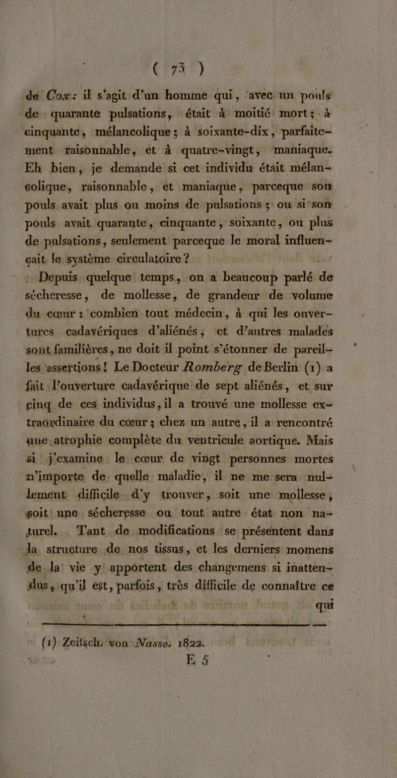 C4) dé Cox: il s'agit d’un homme qui, ‘avec un pouls de quarante pulsations, était à moitié mort; à cinquante, mélancolique ; à soixante-dix, parfaite ment raisonnable, et à quatre-vingt, ‘maniaque. Eh bien, je demande si cet individu était mélan- colique, raisonnable, ét maniaque, parceque som pouls avait plus ou moins de pulsations ;: ou si-son pouls avait quarante, cinquante, soixante, ou plus de pulsations, seulement parceque le moral influen- çait le système circulatoire ? : Depuis. quelque temps, on a beaucoup parlé de re a de mollesse, de grandeur de volume du cœur : combien tout médecin, à qui les onver- tures cadavériques d’aliénés ; ‘et d’autres malades sont familières , ne doit il point s’étonner de pareil les ‘assertions ! Le Docteur Romberg deBerlin (1) a fait : l'ouverture cadavérique de sept aliénés, et sur ginq de ces individus, il a trouvé nne mollesse ex- traoydinaire du cœur ; chez un autre , il a rencontré une-atrophie complète du ventricule aortique. Mais si j'examine le cœur de vingt personnes mortes n'importe de. quelle maladie, il ne me sera nul- lement difficile d'y trouver, soit une mollesse, soit! une. sécheresse ou tout autre état non na- turel, . Tant de modifications se présentent dans da structure de nos tissus, et les derniers momens de da vie y apportent des changemens si inatten- dus, qu'il est, parfois, très difficile de connaître ce | qu re (( 1) Zeitsch: von Nasse. 1822. | DS