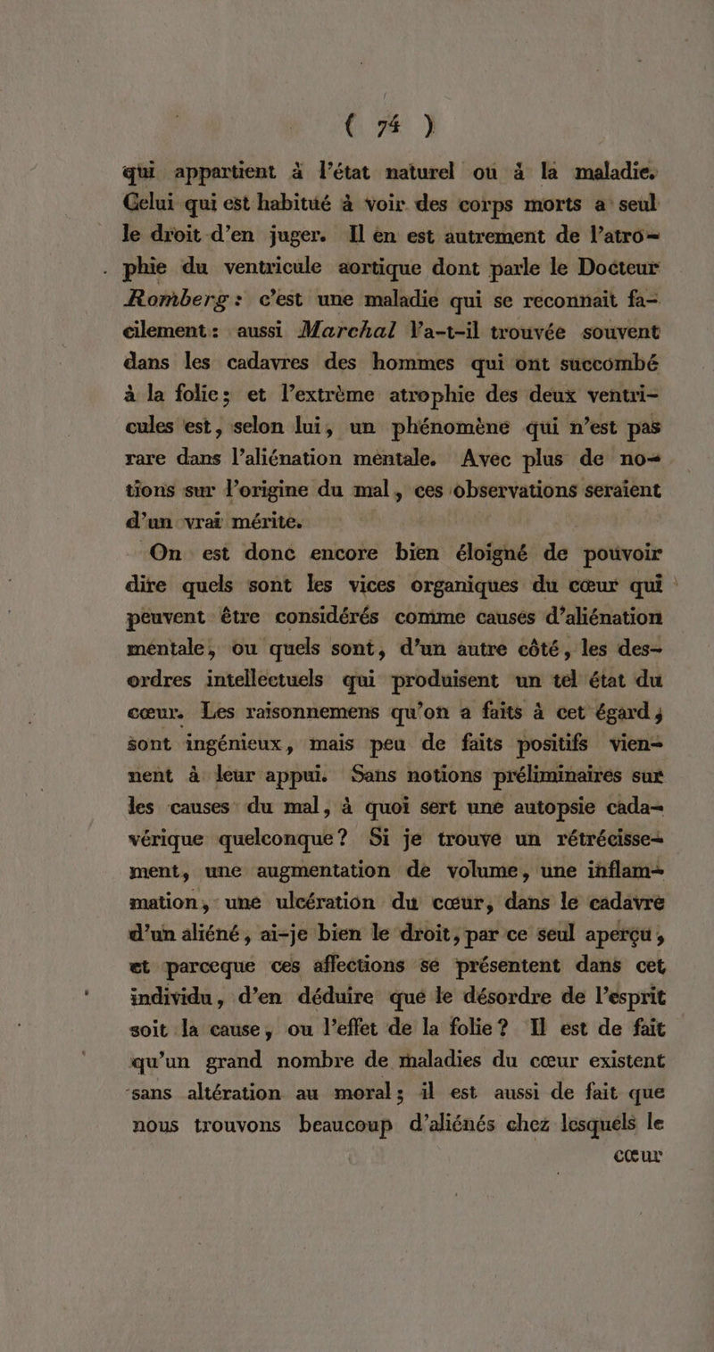 (26 ] qui appartient à l’état naturel ou à la maladie, Gelui qui est habitué à voir des corps morts a: seul le droit d’en juger. Il en est autrement de l’atro= . phie du ventricule aortique dont parle le Docteur Romberg: c’est une maladie qui se reconnait fa- cilement: aussi Marchal Va-t-il trouvée souvent dans les cadavres des hommes qui ont succombé à la folie; et l’extrème atrophie des deux ventri- cules est, selon lui, un phénomène qui n’est pas rare dans l’aliénation mentale. Avec plus de no tions sur l’origine du mal, ces observations seraient d’un vrai mérite. “On est donc encore bien ävtgléé de pouvoir dire quels sont les vices organiques du cœur qui : peuvent être considérés comme causés d’aliénation mentale, ou quels sont, d’un autre côté, les des- ordres intellectuels qui produisent un tel état du cœur. Les raisonnemens qu’on a faits à cet égard; sont ingénieux, mais peu de faits positifs vien- nent à leur appui. Sans notions préliminaires sux les causes du mal, à quoi sert une autopsie cada- vérique quelconque? Si je trouve un rétrécisse+ ment, une augmentation de volume, une inflam— mation, une ulcération du cœur, dans le cadavre d’un aliéné, ai-je bien le droit, par ce seul aperçu ; ct parceque ces affections sé présentent dans cet individu, d’en déduire qué le désordre de l'esprit soit la cause, ou l'effet de la folie? Il ést de fait qu’un grand nombre de maladies du cœur existent ‘sans altération au moral; il est aussi de fait que nous trouvons beaucoup d’aliénés chez lesquéls le cœur
