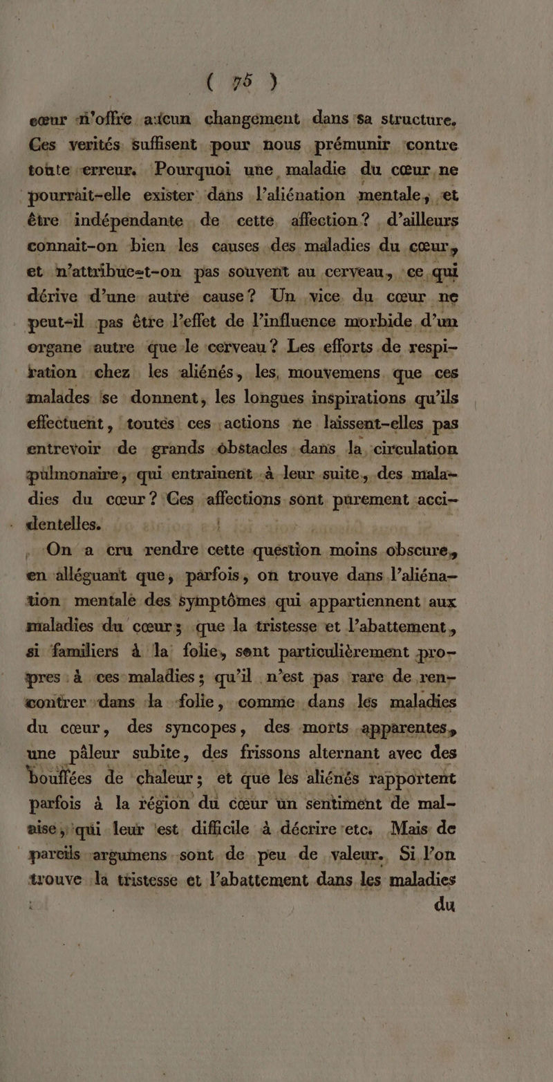 eœur n'offre aïicun changement dans sa structure, Ces verités suffisent pour nous prémunir 'contre tonte “erreur, Pourquoi une, maladie du cœur, ne ‘pourrait-elle exister däns l'benaden mentale, + être indépendante de cette, affection? . pre rm connait-on bien les causes des maladies du cœur, et n’attribue-t-on pas souvent au cerveau, : ce qui dérive d’une autre cause? Un vice du cœur ne peut-il pas être l'effet de l'influence morbide. d'un organe autre que le ‘cerveau ? Les efforts de respi- ration chez les liénés, les, mouvemens que .ces malades se donnent, les longues inspirations qu’ils effectuent , toutés ces ;actions ne laïssent-elles pas entrevoir de grands Abenales dans Ja, circulation æülmonaire, qui entraïnent .à leur suite, des mala- dies du cœur ? Ges afetions sont. pürement acci- dentelles. . On a cru rendre cette question moins obscure, en alléguant que, parfois, on trouve dans l’aliéna- tion mentale des symptômes qui appartiennent aux maladies du cœurs .que la tristesse et l’abattement, si familiers à la folie, sent particulièrement pro- pres : à ces maladies ; qu’il n’est pas rare de ren- contrer dans la folie, comme dans les maladies du cœur, des syncopes, des morts apparentes, une pâleur subite, des frissons alternant avec des bouffées de chaleur ; 5 et que les aliénés rapportent parfois à la région du cœur un sentiment de mal- aise qui leur test difficile à décrireretc. Mais de pareils rarguinens sont, de peu de valeur. Si l’on trouve la tristesse et l’ abattement dans les maladies du