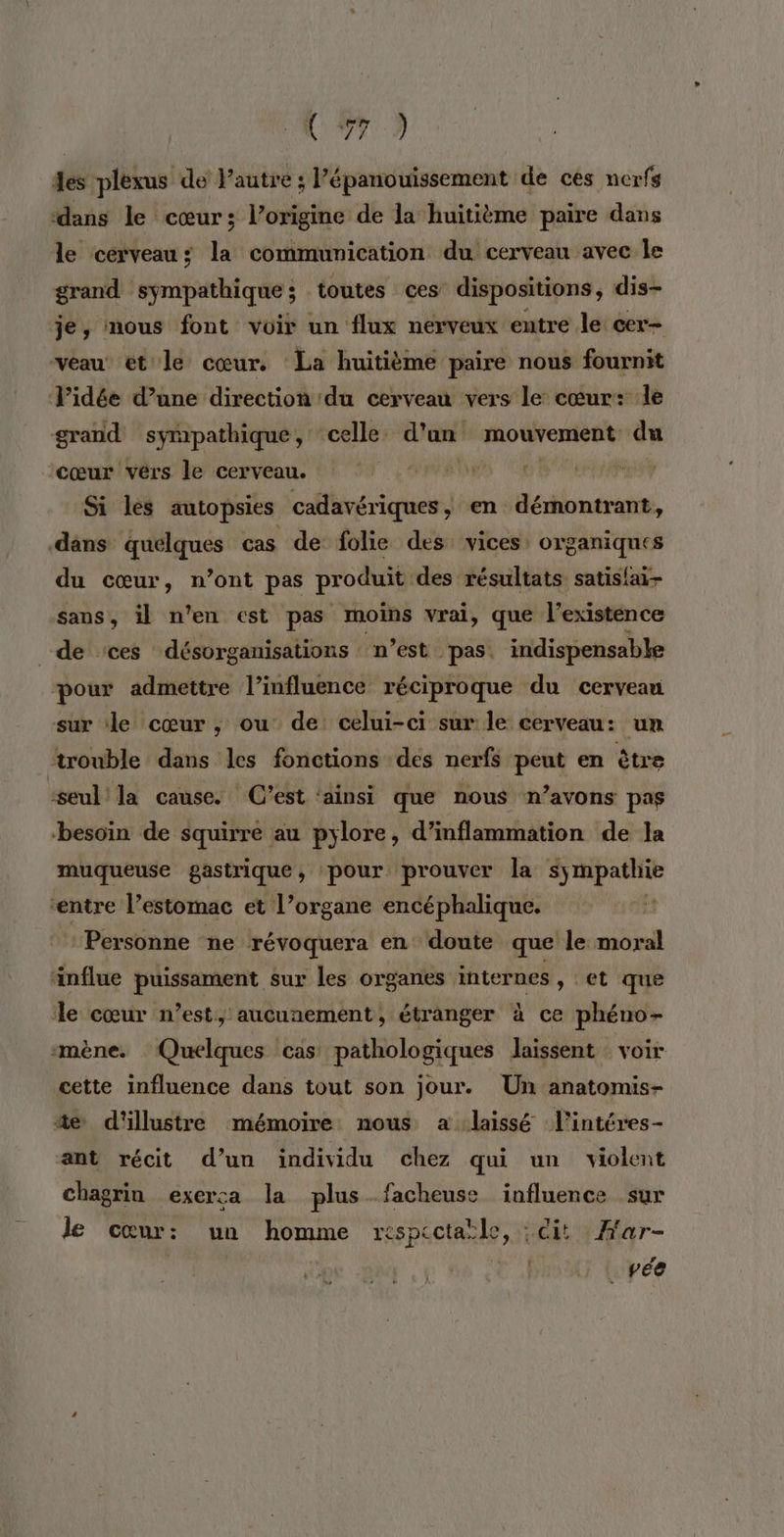 des plexus de l’autre ; épanouissement de ces nerfs ‘dans le cœur; l’origine de la huitième paire dans le cerveau; la communication du cerveau avec Île grand sympathique ; toutes ces dispositions, dis- je, mous font voir un flux nerveux entre le cer- veau et le cœur. La huitième paire nous fournit l’idée d’une direction du cerveau vers le cœur: le grand sympathique, celle. d’an mouvement du cœur vérs le cerveau. | | | Si les autopsies cadavériques , en démontrant, dans quelques cas de folie des vices, organiques du cœur, n’ont pas produit des résultats satisfai- sans, il n'en est pas moins vrai, que l'existence de :ces désorganisations “n’est ‘pas. indispensable pour admettre l'influence réciproque du cervean sur le cœur ,; ou de celui-ci sur le cerveau: un trouble dans les fonctions des nerfs peut en être ‘seul! la cause. (C’est ‘ainsi que nous n’avons pas besoin de squirre au pylore, d’inflammation de la muqueuse gastrique, pour prouver la sympathie entre l’estomac et l’organe encéphalique. Personne ne révoquera en doute que le moral änflue puissament sur les organes internes , et que le cœur n’est, aucunement, étranger à ce phéno- mène. Quelques cas pathologiques laissent voir cette influence dans tout son jour. Un anatomis- 4e d'illustre mémoire nous a laissé lintéres- ant récit d’un individu chez qui un violent chagrin exerca la plus.facheuse influence sur le cœur: un homme respectaïle, : cit Har- 4 _pée