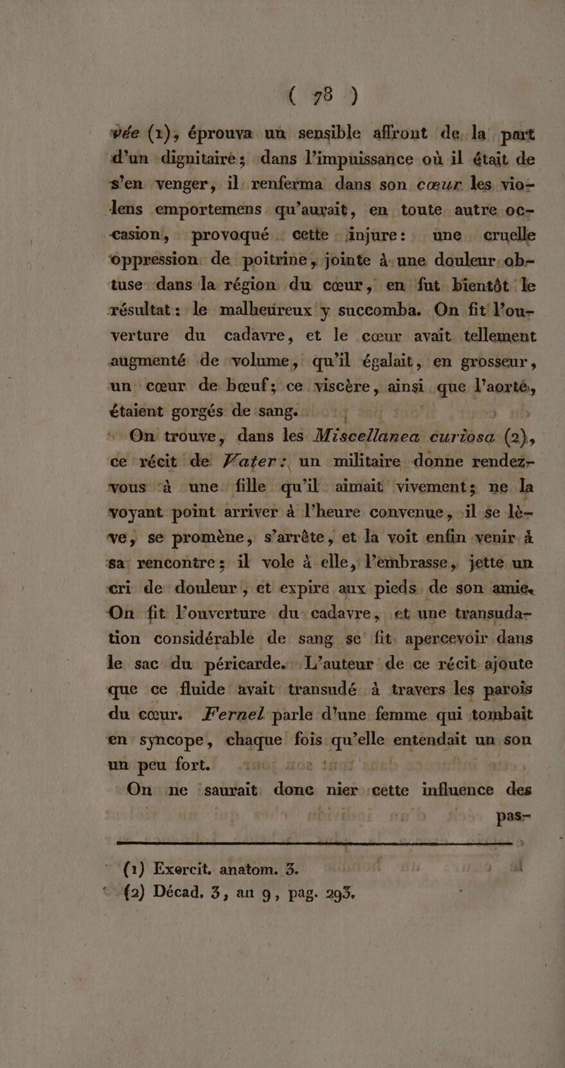 (#8 :) wée (1), éprouva un sensible affront de, la part d’un dignitairé; ‘dans l’impuissance où il était de s'en venger, il: renferma dans son cœur les vio- lens emportemens qu’auxrait, en toute autre oc- <asion, provoqué cette injure: une cruelle ‘Oppression de poitrine, jointe à.une douleur: ob tuse dans la région du cœur, en fut bientôt le résultat: le malheüreux y succomba. On fit l’ou- verture du cadavre, et le cœur avait tellement augmenté de volume, qu’il égalait, en grosseur, un cœur de bœuf; ce viscère, ainsi. EE Lo l'aorté,, étaient gorgés de sang. ge 3 * On trouve, dans les Miscellanea Curtosa G), ce récit de Yafer: un militaire donne rendez- vous ‘à une fille qu'il aimait vivementz ne la voyant point arriver à l’heure convenue, ‘il se lé ve, se promène, s'arrête, et la voit enfin venir 4 sa: rencontres il vole à elle, l’embrasse, jette un cri de douleur, et expire aux pieds de son amie. On fit l'ouverture ducadavre, et une transuda- tion considérable de sang se fit. apercevoir dans le sac du péricarde. L'auteur de ce récit ajoute que ce fluide avait transudé à travers les parois du cœur. Fernel parle d'une femme qui tombait en syncope, vus fois qu ne entendait un son unipeu fort] 10! Mo 1507 ou! | On ne saurait done nier cette influence des pas- (1) Exercit, anatom. 3. NOR {2) Décad. 3, an 9, pag. 293.
