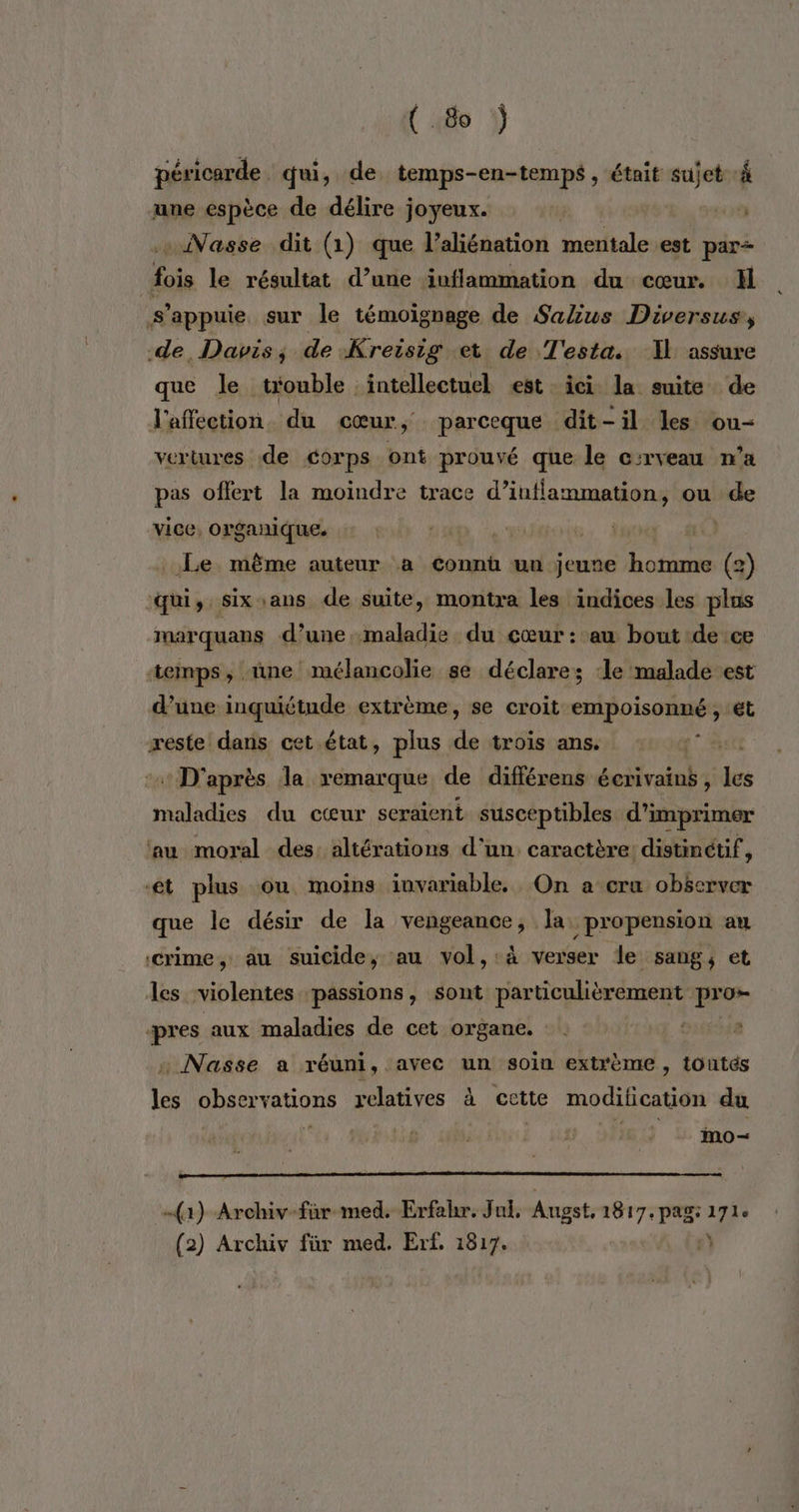 (8 ÿ péricarde qui, de temps-en-temps , était sujet 4 une espèce de délire joyeux. | .. Nasse dit (1) que l’aliénation mentale est par Aois le résultat d’une inflammation du cœur. Hl s'appuie sur le témoignage de Salius Diversus, de, Davis; de Kreisig et de T'esta. Il assure que le trouble intellectuel est ici la suite de l'affection. du cœur, parceque dit-il les ou- vertures de corps ont prouvé que le c:rveau n’a pas offert la moindre trace (4 meme ou de vice, organique. | Le même auteur a connü un jeune Le (2) qui, six ans de suite, montra les indices les plus marquans d’une, maladie du cœur : au bout de ce temps, ne mélancolie se déclare; ‘le malade est d’une inquiétude extrème, se croit empoisonné , €t reste daris cet état, plus de trois ans. st + D'après la remarque de différens écrivains, les maladies du cœur seraient susceptibles d'imprimer au moral des: altérations d'un. caractère: distinctif, ‘et plus ou moins iuvariable. On a cru observer que le désir de la vengeance, la propension an crime, au suicide, au vol,:à verser le sang, et les violentes passions, sont particulièrement pro pres aux maladies de cet organe. OLGÉSER . Nasse a réuni, avec un soin extrème, toutés les observations relatives à cette modification du iMmo- (1) Archiv-far med. Erfahr. Jul, Angst, 1817. pag: 17h