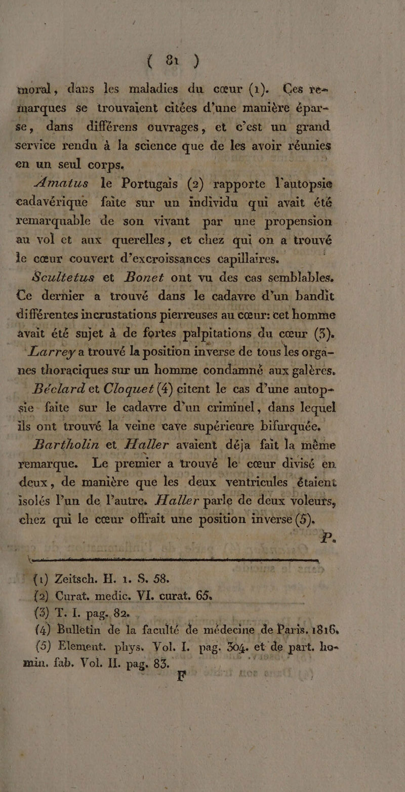 (#) moral, dans les maladies du cœur (1). Ces re inarques se trouvaient citées d’une manière épar- se, dans différens ouvrages, et c’est un grand service rendu à la science que de les avoir réunies en un seul corps. Amatus Île Portugais (2) rapporte l'autopsie cadavérique faite sur un individu qui avait été remarquable de son vivant par une propension au vol et aux querelles, et chez qui on a trouvé le cœur couvert d’excroissances capillaires. | Scultetus et Bonet ont vu des cas semblables. Ce dernier a trouvé dans le cadavre d’un bandit différentes incrustations pierreuses au cœur: cet homme avait été sujet à de fortes palpitations du cœur (3). Larreya trouvé la position i invérseitle tons les orga- nes thoraciques sur un homme condamné aux galères. Béclard et Cloquet (4) citent le cas d’une autop- sie faite sur le cadavre d’un criminel, dans lequel ils ont trouvé la veine cave supérieure bifurquée. Bartholin et aller avaient déja fait la même remarque. Le premier a trouvé le cœur divisé en. deux, de manière que les deux ventricules étaient isolés l’un de l’autre. Aaller parle de deux voleurs, chez qui le cœur offrait une position inverse (5). Mi) Zeitech. H. 1. $ 58. (2) Curat. medic. VI, curat. 65, (3) T. L. pag., 82. (4) Bulletin de la faculté de edaures de Paris. 1816, (5) Element. phys. Vol. I. pag. 304. GA de part. ho- min. fab. Vol. Il. pag: 83.