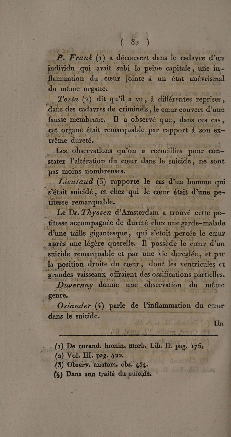 (8) fa F rank @) a découvert dans le cadavre d’ un individu qui avait subi la peine capitale , une in- flammation du cœur jointe à un état anévrismal du même organe. _Testa (2) dit qu’il a vu, à différentes reprises, “dans des cadavres de che le cœur couvert d’ une fausse | membrane. a observé : que, dans ces cas : cet organe était remarquable par rapport à son ex- ‘trême dureté. RENE _ Les. observations qu on a recueillies pour con- state l’altération du cœur dans le suicide, ne sont pas moins nombreuses. 3 | L ieutaud (5) rapporte. le cas ‘d’un homme qui ù s était suicidé, ; et chez qui le cœur était d’une pe- uitesse remarquable. | | | na Le Dr. Thyssen d'Amsterdam a “trouvé cette pe- titesse accompagnée de durêté chez une garde-malade ‘&amp; une taille gigantesque, qui s ’etoit percée le cœur _ après une légère querelle. fl possède le cœur d’un suicide remarquable et par une vie ‘dereglée, et par es Ja position droite du. cœur, s dont les ventricules ct grandes vaisseaux offraient des ossifications partielles. Duvernay donne une | observation | du mème genre. 7e Osiander (4) tai de linflammation du cœur dans le suicide. 4 . Un ; (1) De A homin. morb. Lib. n pag. 175, (2) Vol. III. page 422. (3) Observ. anatom. obs. 454.