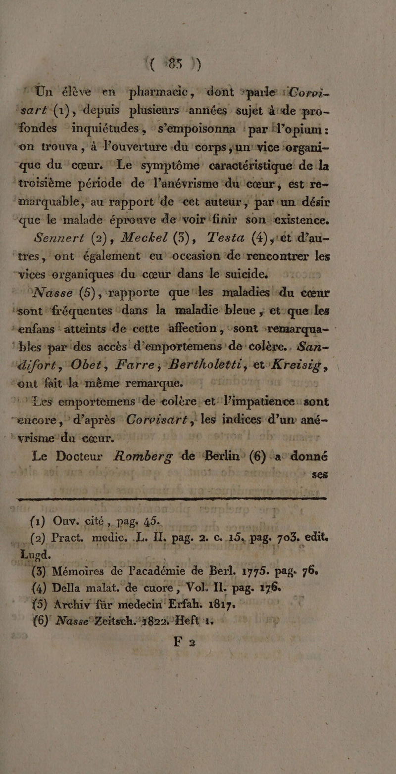 ( +65 )) ‘Un élève en pharmacie, dont TT Corvr- ‘sart (1), depuis plusieurs ‘années sujet àde pro- ondes inquiétudes, s ’émpoisonna par H’opiam : “on trouva, à l’ouverture .du corps ;‘un ‘vice :6rgani- que du ‘cœur. ‘Le symptôme caractéristique de la ‘troisième période de l’anévrisme ‘du cœur, est ré ‘marquable, au rapport ‘de “cét auteur, par ‘un désir ‘que le malade éprouve de voir'finir son. rt Sennert (2), Meckel (5), T'esta (4) srét d’a ‘tres, ont également eu’ occasion ‘de rencontrer #4 vices organiques du cœur dans le suicide, °Nasse (5), rapporte que'les maladies du cœur ‘sont fréquentes dans la maladie bleue ; et:que les -enfans : atteints de cette affection , ‘sont -remarqua- | ‘bles parides accès d’emportemens de colère. San- difort, Obet, Farre, Bertholetti, et “ad “ont fait la même remarque. | ‘Les emportémens de colère et’ l’impatience: sont “encore,” d’après Corvisart les ERA d’un ané- *yrisme du cœur. | Le bre Rombers de Berlin” CE a bel: | ses # 1) Ouv. cité, page de _(2) Pract. medic. .L. IL, pag. 2 C,15, page 703. edit. _Eugd. noi Mémoires de l'académie de Berl. 1775. pag. 76. (4) Della malat. de cuore, Vol. IL. pag. 176. {5} Archiy für medeëin' Erfah. 1817. {6) Nasse Zritsch. 1822 Heft 1. F 2