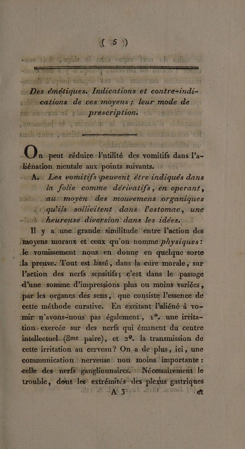 “wDes émétiques. Indications et contre-indi- » «cations de ces moyens; leur mode de “ef slsxpneséription: dd peut réduire :Futilité des vomitifs dans l’a- liénation mentale aux: points suivants. -wAs Les vomitifs peuvent étre indiqués dans la folie comme dérivatifs , én operant,. nus .tawrmoyéen des mouvemens: organiques {:)quils sollicitent . dans: l'estomac, une - 13 «heureuse diversion dans les idées. Il y a ame grande: similitude entre l’action des moyens moraux et ceux qu'on nomme physiques: le: vomissement : nous en donne en quelque ‘sorte la preuve. Tout est basé, dansla.eure-morale ; sur l’action des nerfs sensitifs; c’est dans le: passage d’une: somme d’impressions plus ou moins variées , ‘par les organes dés sens, que consiste l’essence de cette méthode curative. En excitant l’aliéné à vo- amirv'n’avons-nous pas également, 1°. une irrita- tion» exercée sur des nerfs qui émanent du centre intellectuel. (8me paire), et 2% Îa transmission de cette irritation au cerveau? On a de plus, ici, une communication.| nerveuse non moins importante : celle des: nerfs': ganglionnaires. -rNécessairement le trouble, dont les” éRtrémnres des plexus' gastriques