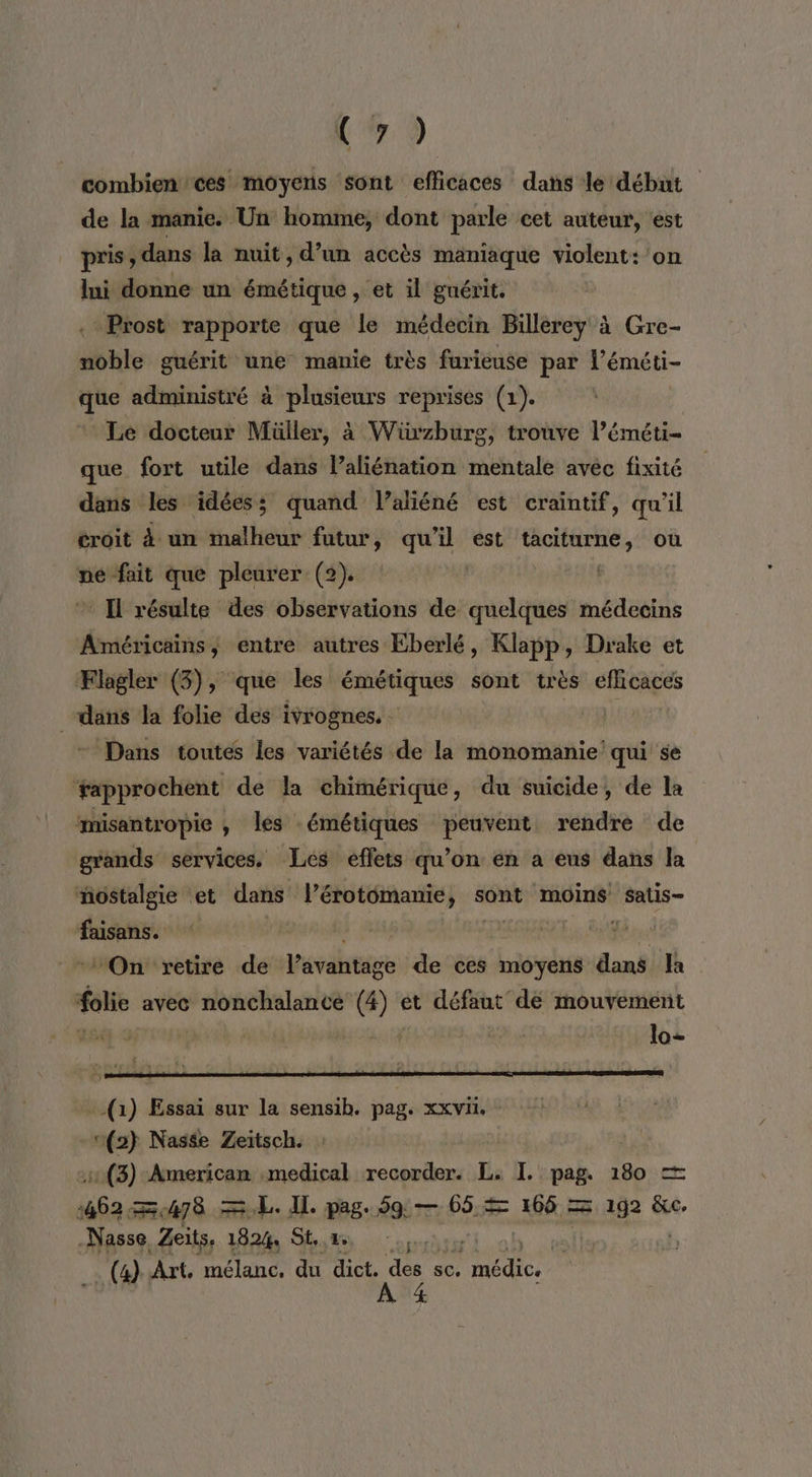 17.9 combien ces moyens sont efficaces dans le début de la manie. Un homme, dont parle cet auteur, est pris , dans la nuit, d’un accès maniaque violent: on mi donne un émétique , et il guérit. Prost rapporte que le médecin Billerey à Gre- noble guérit une manie très furieuse par l’éméti- que administré à plusieurs reprises (1). Le docteur Müller, à Wiüxzburg, trouve l’éméti- que fort utile dans laliénation mentale avéc fixité dans les idées; quand Vlaliéné est craintif, qu’il croit à un malheur futur, qu’il est taciturne, où pe fait que pleurer (2). Il résulte des observations de quelques médecins Américains, entre autres Eberlé, Klapp, Drake et Flagler (3), que les émétiques sont très efficaces dans la folie des ivrognes. | Dans toutes les variétés de la monomanie qui se ‘fapprochent de la chimérique, du suicide, de la misantropie , les émétiques peuvent rendre de grands services, Les effets qu’on en a eus dans la nostalgie et dans l’érotomanie, sont moins satis- faisans. | | On retire de V'évahtage de ces moyens dans Ja folie avec nonchalance (4) et défaut dé mouvement LB}, 5 lo- -(1) Essai sur la sensib. pag. xxvi. 1(2} Nasée Zeitsch. (3) American medical recorder. L. I. pag. 180 = Le) 478 EL. IL pag. 59 — 65 = KES 192 &amp;c. Nasse Zeits, 1824, St.» (4) Art. mélanc. du dict. des sc, Re