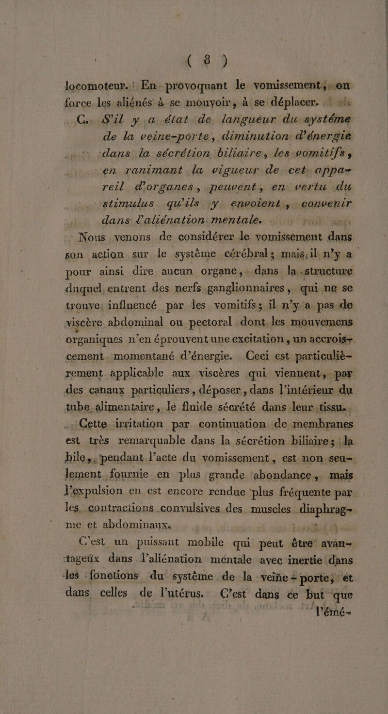 (#9 \ force. les aliènés à se mouyoir, à se déplacer. :: ni de la veine-porte, diminution d'énergie dans la sécrétion biliaire, les. vomitifs en ranimant la vigueur de cet. appa- reil d'organes, peuvent, en vertu du stimulus qu’ils :Y erwoient., convenir dans l’aliénation mentale. | : Nous venons de considérer le vomissement daik pour ainsi dire aucun organe,. Er Ja structure duquel entrent des nerfs ganglionnaires , qui ne se trouve, influencé par les vomitifs ; il n’y a pas de viscère abdominal ou pectoral dont les monvemens organiques n’en éprouvent une excitation, un aCCrois- cement. momentané d'énergie. Ceci est particuliè- tube, alimentaire , le fluide sécrété dans leur tissu... :Gette ixritation par continuation de membranes est très remarquable dans la sécrétion biliaire ; la bile, pendant l’acte du vomissement, est non seu- lement fournie en plus grande ‘abondance, mais Pexpulsion en est encore rendue ‘plus fréquente par me et abdominaux. id À: C'est un puissant mobile qui peut être’ avan- tageëx dans l’aliénation méntale avec inertie! dans les ‘fonctions du système de la veiñe + porte; et dans celles de l'utérus. C’est dans cæ Put que l'émé-